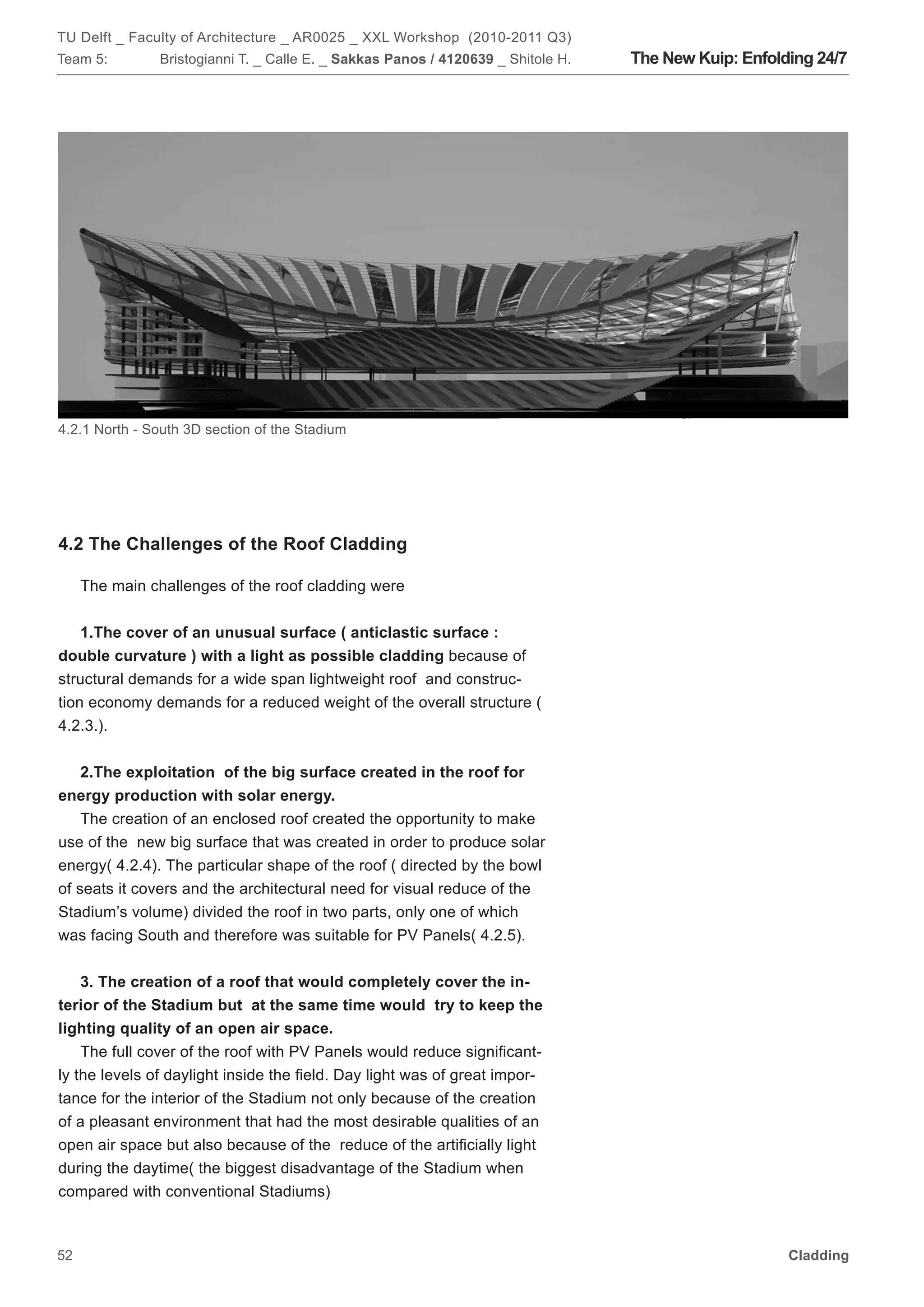 TU Delft _ Faculty of Architecture _ AR0025 _ XXL Workshop (2010-2011 Q3)
Team 5:         Bristogianni T. _ Calle E. _ Sakkas Panos / 4120639 _ Shitole H.   The New Kuip: Enfolding 24/7




4.2.1 North - South 3D section of the Stadium




4.2 The Challenges of the Roof Cladding

     The main challenges of the roof cladding were


    1.The cover of an unusual surface ( anticlastic surface :
double curvature ) with a light as possible cladding because of
structural demands for a wide span lightweight roof and construc-
tion economy demands for a reduced weight of the overall structure (
4.2.3.).


    2.The exploitation of the big surface created in the roof for
energy production with solar energy.
    The creation of an enclosed roof created the opportunity to make
use of the new big surface that was created in order to produce solar
energy( 4.2.4). The particular shape of the roof ( directed by the bowl
of seats it covers and the architectural need for visual reduce of the
Stadium’s volume) divided the roof in two parts, only one of which
was facing South and therefore was suitable for PV Panels( 4.2.5).


    3. The creation of a roof that would completely cover the in-
terior of the Stadium but at the same time would try to keep the
lighting quality of an open air space.
    The full cover of the roof with PV Panels would reduce significant-
ly the levels of daylight inside the field. Day light was of great impor-
tance for the interior of the Stadium not only because of the creation
of a pleasant environment that had the most desirable qualities of an
open air space but also because of the reduce of the artificially light
during the daytime( the biggest disadvantage of the Stadium when
compared with conventional Stadiums)



52                                                                                                     Cladding
 