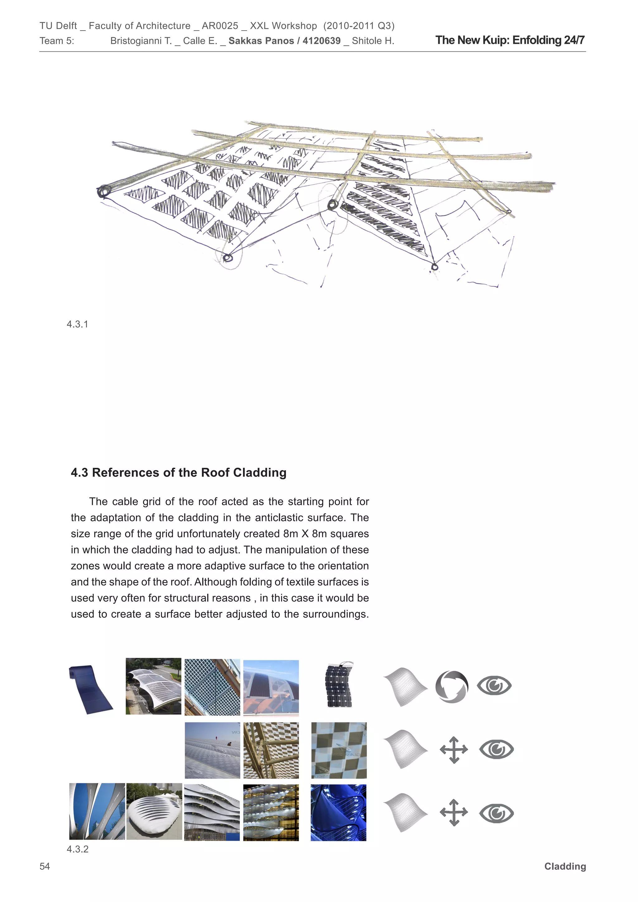 TU Delft _ Faculty of Architecture _ AR0025 _ XXL Workshop (2010-2011 Q3)
Team 5:       Bristogianni T. _ Calle E. _ Sakkas Panos / 4120639 _ Shitole H.   The New Kuip: Enfolding 24/7




     4.3.1




      4.3 References of the Roof Cladding

          The cable grid of the roof acted as the starting point for
      the adaptation of the cladding in the anticlastic surface. The
      size range of the grid unfortunately created 8m X 8m squares
      in which the cladding had to adjust. The manipulation of these
      zones would create a more adaptive surface to the orientation
      and the shape of the roof. Although folding of textile surfaces is
      used very often for structural reasons , in this case it would be
      used to create a surface better adjusted to the surroundings.




     4.3.2
54                                                                                                   Cladding
 