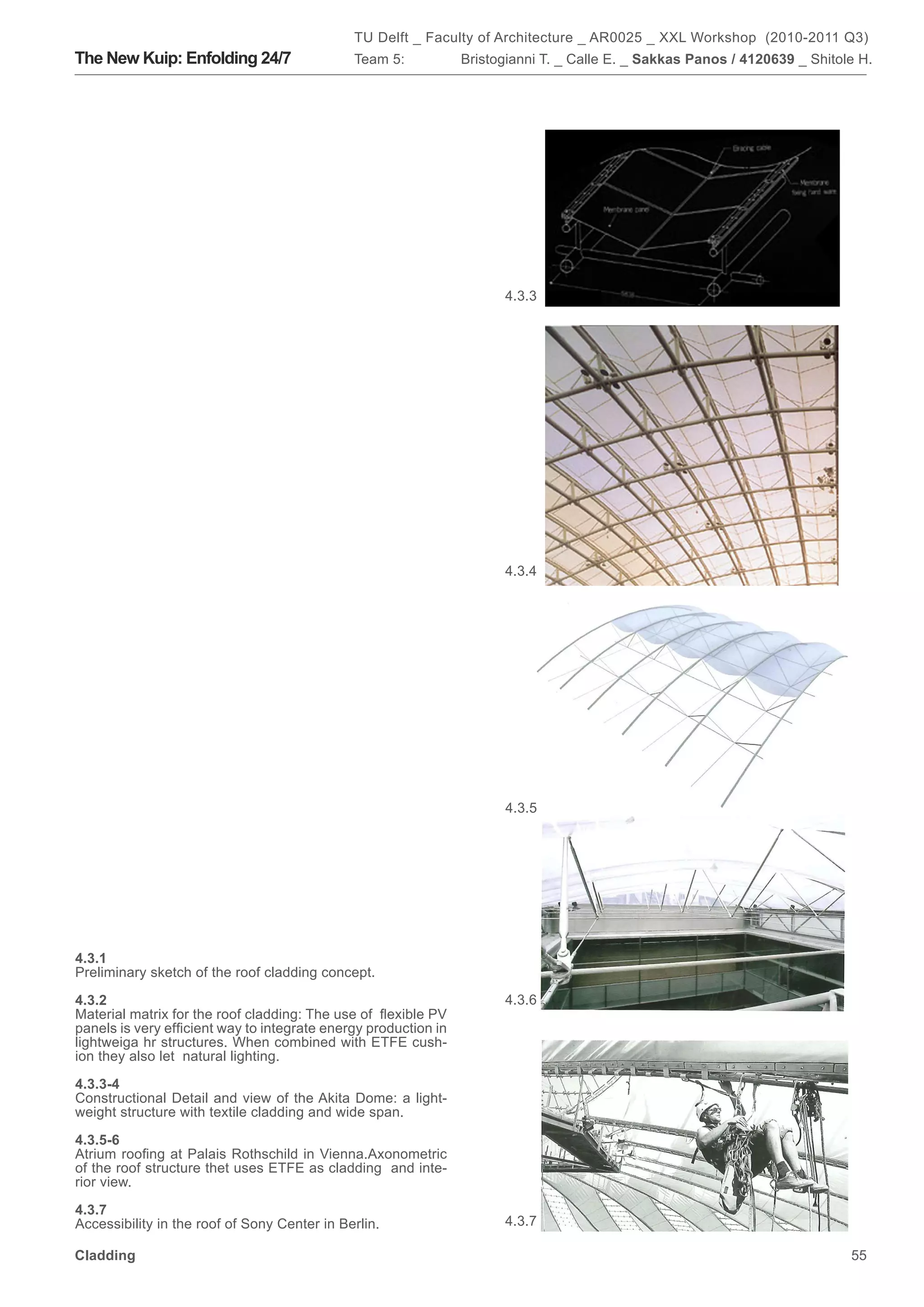 TU Delft _ Faculty of Architecture _ AR0025 _ XXL Workshop (2010-2011 Q3)
The New Kuip: Enfolding 24/7                  Team 5:            Bristogianni T. _ Calle E. _ Sakkas Panos / 4120639 _ Shitole H.




                                                                       4.3.3




                                                                       4.3.4




                                                                       4.3.5




4.3.1
Preliminary sketch of the roof cladding concept.

4.3.2                                                                  4.3.6
Material matrix for the roof cladding: The use of flexible PV
panels is very efficient way to integrate energy production in
lightweiga hr structures. When combined with ETFE cush-
ion they also let natural lighting.

4.3.3-4
Constructional Detail and view of the Akita Dome: a light-
weight structure with textile cladding and wide span.

4.3.5-6
Atrium roofing at Palais Rothschild in Vienna.Axonometric
of the roof structure thet uses ETFE as cladding and inte-
rior view.

4.3.7
Accessibility in the roof of Sony Center in Berlin.                    4.3.7

Cladding                                                                                                                     55
 