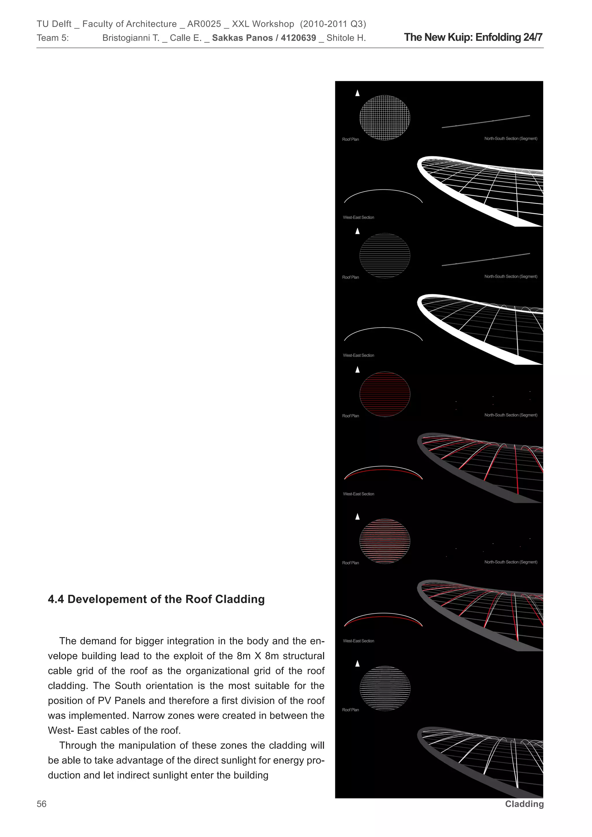 TU Delft _ Faculty of Architecture _ AR0025 _ XXL Workshop (2010-2011 Q3)
Team 5:          Bristogianni T. _ Calle E. _ Sakkas Panos / 4120639 _ Shitole H.   The New Kuip: Enfolding 24/7




     4.4 Developement of the Roof Cladding


        The demand for bigger integration in the body and the en-
     velope building lead to the exploit of the 8m X 8m structural
     cable grid of the roof as the organizational grid of the roof
     cladding. The South orientation is the most suitable for the
     position of PV Panels and therefore a first division of the roof
     was implemented. Narrow zones were created in between the
     West- East cables of the roof.
        Through the manipulation of these zones the cladding will
     be able to take advantage of the direct sunlight for energy pro-
     duction and let indirect sunlight enter the building

56                                                                                                      Cladding
 