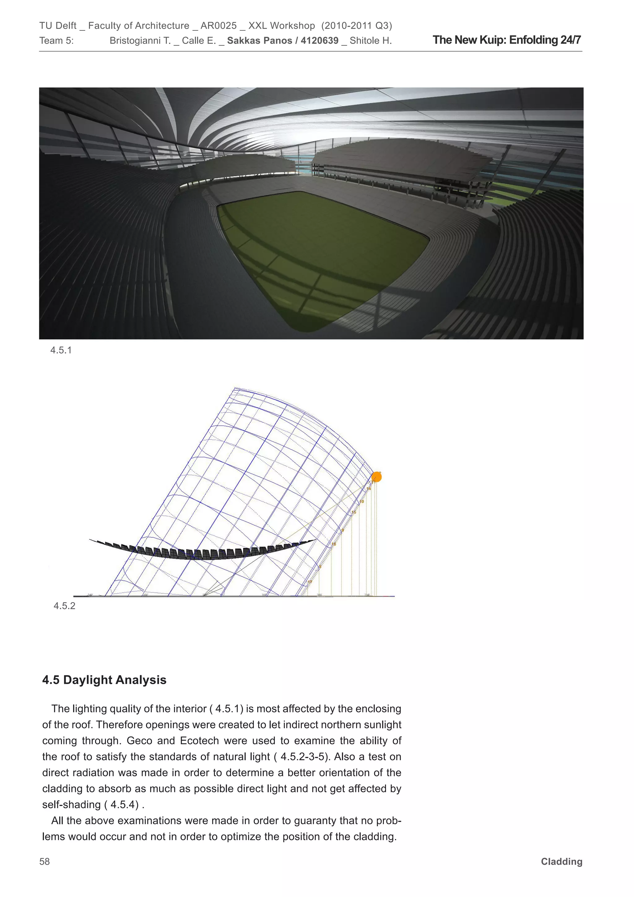 TU Delft _ Faculty of Architecture _ AR0025 _ XXL Workshop (2010-2011 Q3)
Team 5:        Bristogianni T. _ Calle E. _ Sakkas Panos / 4120639 _ Shitole H.     The New Kuip: Enfolding 24/7




     4.5.1




     4.5.2




4.5 Daylight Analysis

  The lighting quality of the interior ( 4.5.1) is most affected by the enclosing
of the roof. Therefore openings were created to let indirect northern sunlight
coming through. Geco and Ecotech were used to examine the ability of
the roof to satisfy the standards of natural light ( 4.5.2-3-5). Also a test on
direct radiation was made in order to determine a better orientation of the
cladding to absorb as much as possible direct light and not get affected by
self-shading ( 4.5.4) .
  All the above examinations were made in order to guaranty that no prob-
lems would occur and not in order to optimize the position of the cladding.

58                                                                                                      Cladding
 