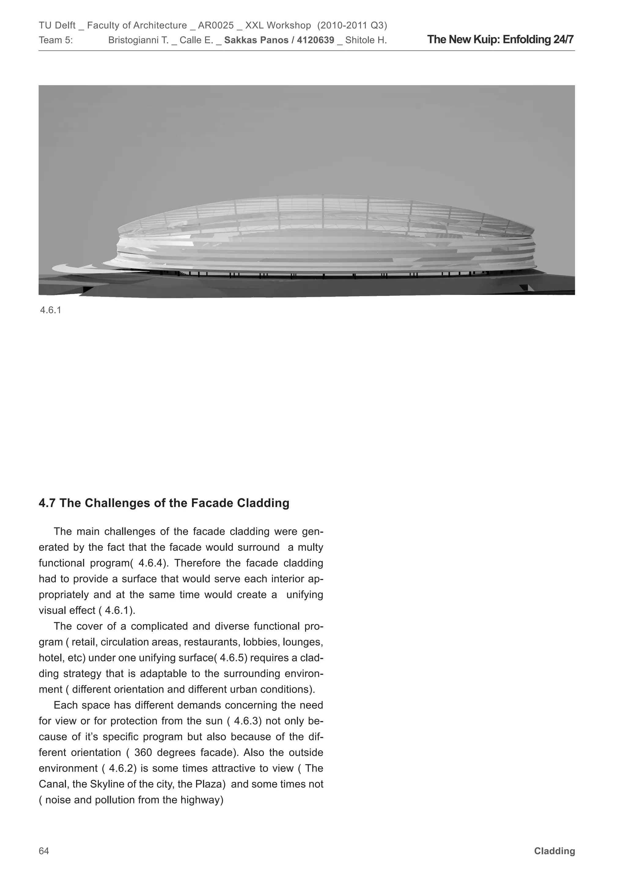 TU Delft _ Faculty of Architecture _ AR0025 _ XXL Workshop (2010-2011 Q3)
Team 5:        Bristogianni T. _ Calle E. _ Sakkas Panos / 4120639 _ Shitole H.   The New Kuip: Enfolding 24/7




4.6.1




4.7 The Challenges of the Facade Cladding

    The main challenges of the facade cladding were gen-
erated by the fact that the facade would surround a multy
functional program( 4.6.4). Therefore the facade cladding
had to provide a surface that would serve each interior ap-
propriately and at the same time would create a unifying
visual effect ( 4.6.1).
    The cover of a complicated and diverse functional pro-
gram ( retail, circulation areas, restaurants, lobbies, lounges,
hotel, etc) under one unifying surface( 4.6.5) requires a clad-
ding strategy that is adaptable to the surrounding environ-
ment ( different orientation and different urban conditions).
    Each space has different demands concerning the need
for view or for protection from the sun ( 4.6.3) not only be-
cause of it’s specific program but also because of the dif-
ferent orientation ( 360 degrees facade). Also the outside
environment ( 4.6.2) is some times attractive to view ( The
Canal, the Skyline of the city, the Plaza) and some times not
( noise and pollution from the highway)



64                                                                                                    Cladding
 