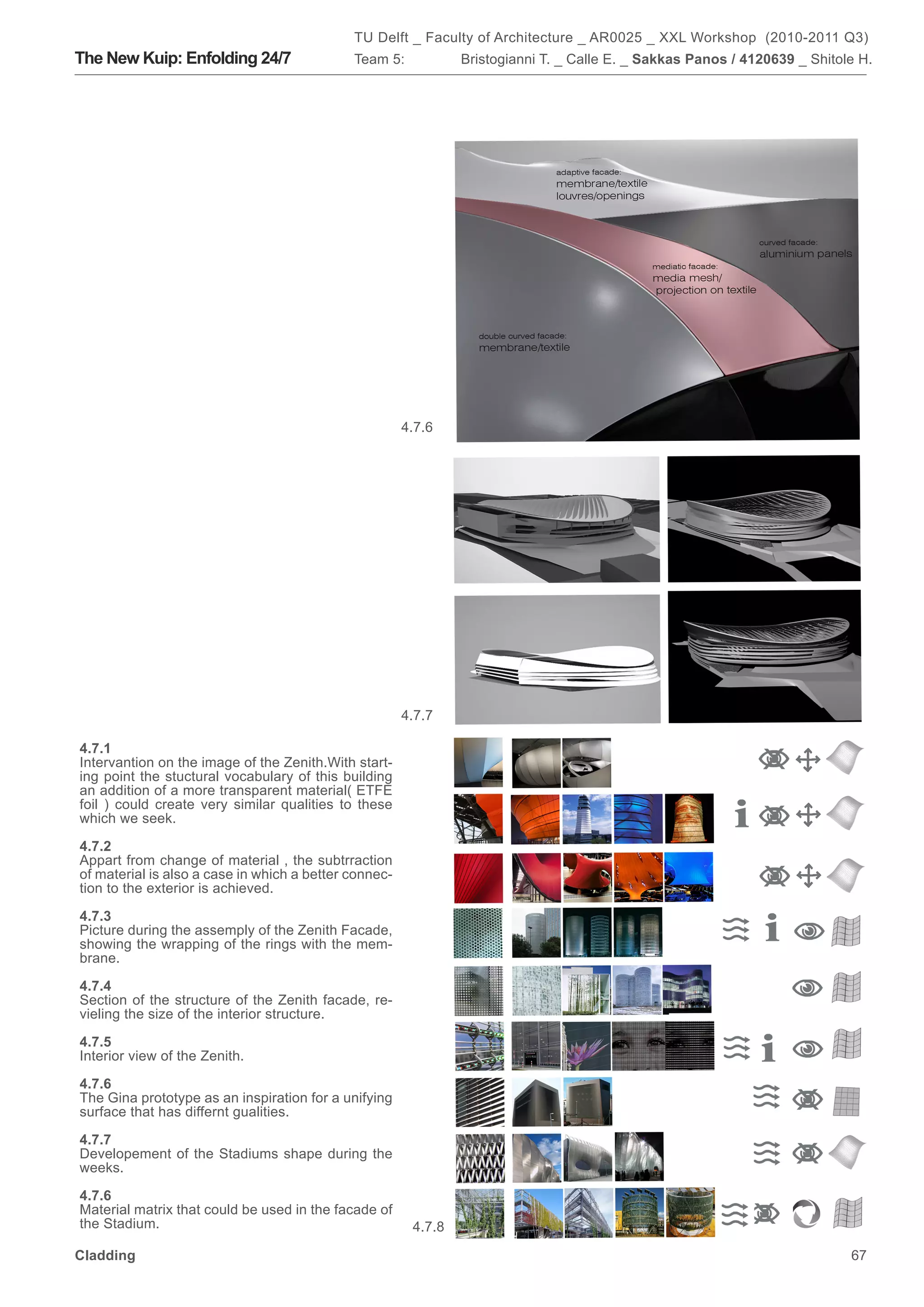 TU Delft _ Faculty of Architecture _ AR0025 _ XXL Workshop (2010-2011 Q3)
The New Kuip: Enfolding 24/7                 Team 5:            Bristogianni T. _ Calle E. _ Sakkas Panos / 4120639 _ Shitole H.




                                                       4.7.6




                                                       4.7.7

4.7.1
Intervantion on the image of the Zenith.With start-
ing point the stuctural vocabulary of this building
an addition of a more transparent material( ETFE
foil ) could create very similar qualities to these
which we seek.

4.7.2
Appart from change of material , the subtrraction
of material is also a case in which a better connec-
tion to the exterior is achieved.

4.7.3
Picture during the assemply of the Zenith Facade,
showing the wrapping of the rings with the mem-
brane.

4.7.4
Section of the structure of the Zenith facade, re-
vieling the size of the interior structure.

4.7.5
Interior view of the Zenith.

4.7.6
The Gina prototype as an inspiration for a unifying
surface that has differnt gualities.

4.7.7
Developement of the Stadiums shape during the
weeks.

4.7.6
Material matrix that could be used in the facade of
the Stadium.                                            4.7.8

Cladding                                                                                                                    67
 