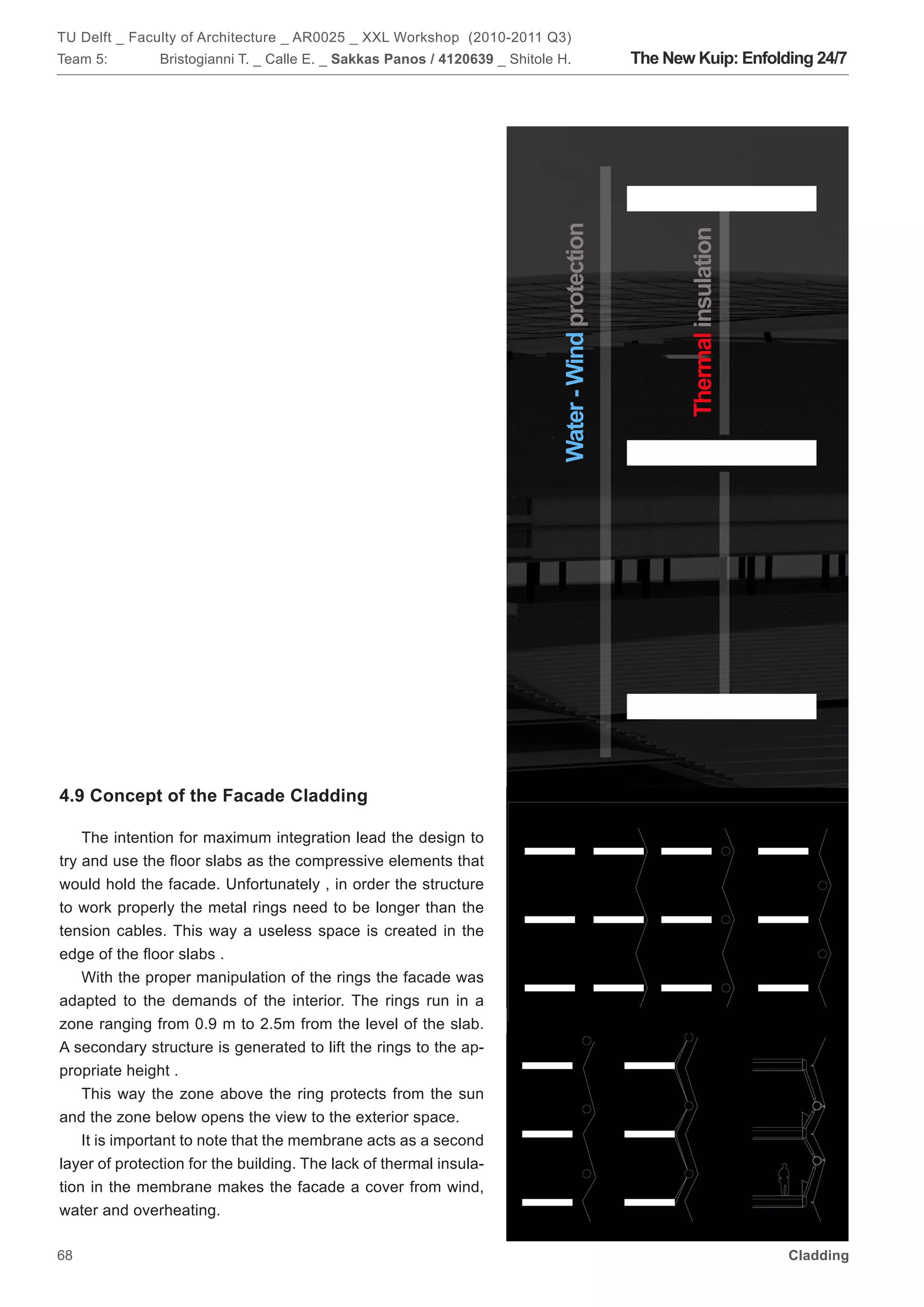 TU Delft _ Faculty of Architecture _ AR0025 _ XXL Workshop (2010-2011 Q3)
Team 5:        Bristogianni T. _ Calle E. _ Sakkas Panos / 4120639 _ Shitole H.   The New Kuip: Enfolding 24/7




4.9 Concept of the Facade Cladding

    The intention for maximum integration lead the design to
try and use the floor slabs as the compressive elements that
would hold the facade. Unfortunately , in order the structure
to work properly the metal rings need to be longer than the
tension cables. This way a useless space is created in the
edge of the floor slabs .
    With the proper manipulation of the rings the facade was
adapted to the demands of the interior. The rings run in a
zone ranging from 0.9 m to 2.5m from the level of the slab.
A secondary structure is generated to lift the rings to the ap-
propriate height .
    This way the zone above the ring protects from the sun
and the zone below opens the view to the exterior space.
    It is important to note that the membrane acts as a second
layer of protection for the building. The lack of thermal insula-
tion in the membrane makes the facade a cover from wind,
water and overheating.

68                                                                                                    Cladding
 
