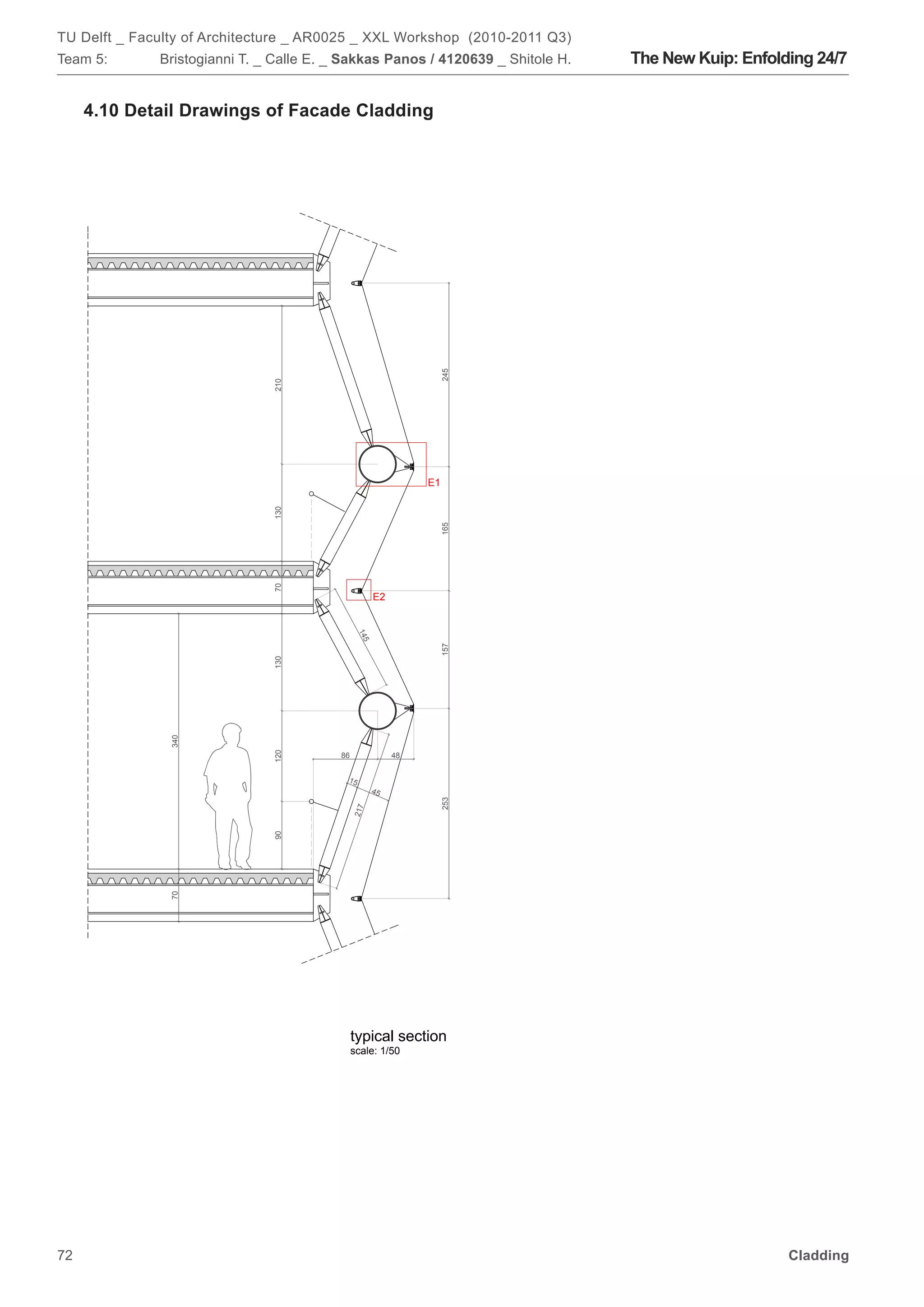 TU Delft _ Faculty of Architecture _ AR0025 _ XXL Workshop (2010-2011 Q3)
Team 5:       Bristogianni T. _ Calle E. _ Sakkas Panos / 4120639 _ Shitole H.   The New Kuip: Enfolding 24/7


     4.10 Detail Drawings of Facade Cladding




                                                                 245
                               210




                                                                E1
                               130




                                                                 165
                               70




                                                      E2
                                                14
                                                  5




                                                                 157
                               130
               340




                               120




                                          86               48


                                           15
                                                      45
                                                                 253
                                               217
                               90
               70




                                               typical section
                                               scale: 1/50




72                                                                                                   Cladding
 