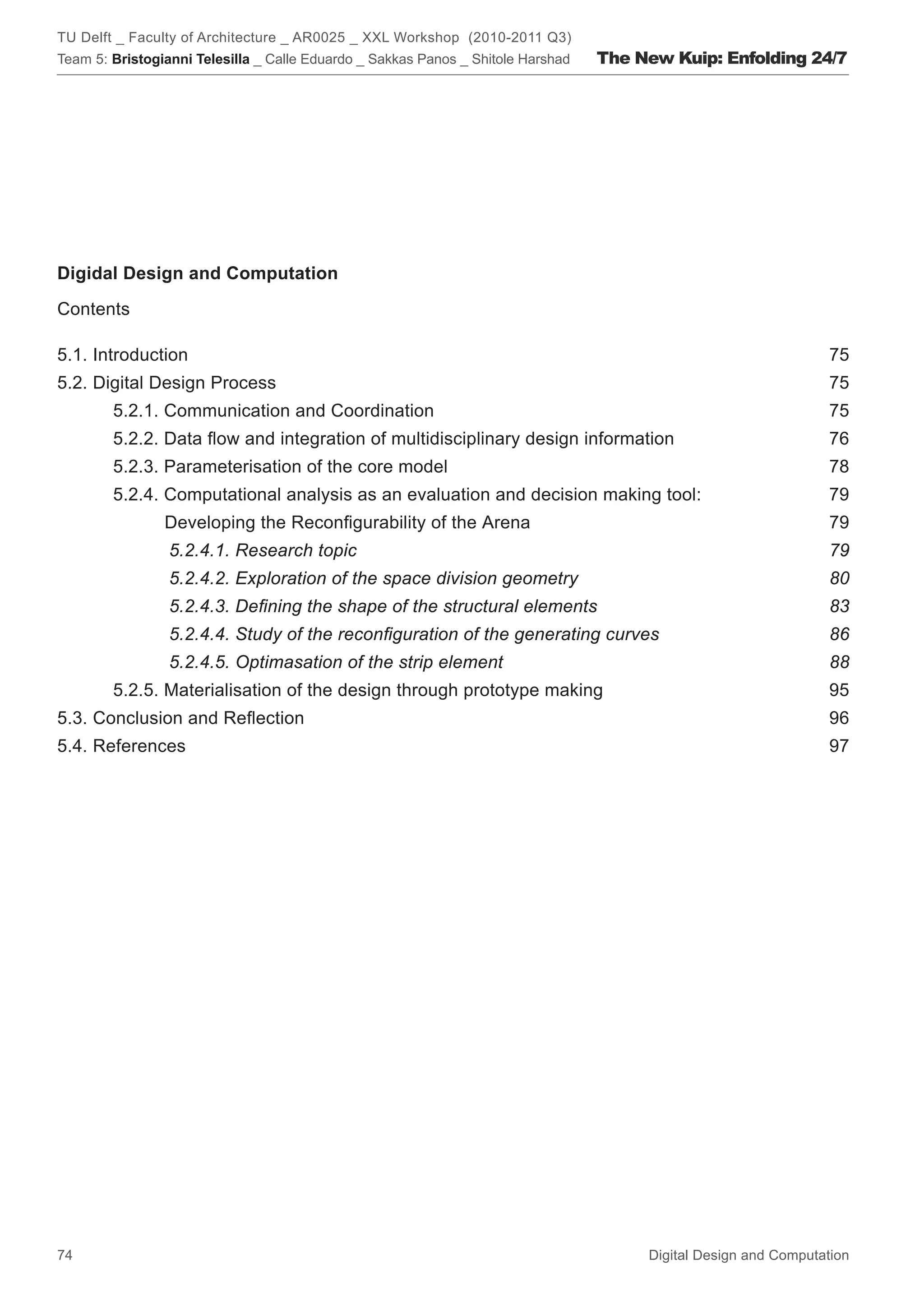TU Delft _ Faculty of Architecture _ AR0025 _ XXL Workshop (2010-2011 Q3)
Team 5: Bristogianni Telesilla _ Calle Eduardo _ Sakkas Panos _ Shitole Harshad   The New Kuip: Enfolding 24/7




Digidal Design and Computation

Contents

5.1. Introduction                                                                                                 75
5.2. Digital Design Process                                                                                       75
        5.2.1. Communication and Coordination                                                                     75
        5.2.2. Data ﬂow and integration of multidisciplinary design information                                  76
        5.2.3. Parameterisation of the core model                                                                 78
        5.2.4. Computational analysis as an evaluation and decision making tool:                                 79
                Developing the Reconﬁgurability of the Arena                                                      79
                 5.2.4.1. Research topic                                                                          79
                 5.2.4.2. Exploration of the space division geometry                                              80
                 5.2.4.3. Deﬁning the shape of the structural elements                                            83
                 5.2.4.4. Study of the reconﬁguration of the generating curves                                    86
                 5.2.4.5. Optimasation of the strip element                                                       88
        5.2.5. Materialisation of the design through prototype making                                             95
5.3. Conclusion and Reﬂection                                                                                     96
5.4. References                                                                                                   97




74                                                                                     Digital Design and Computation
 