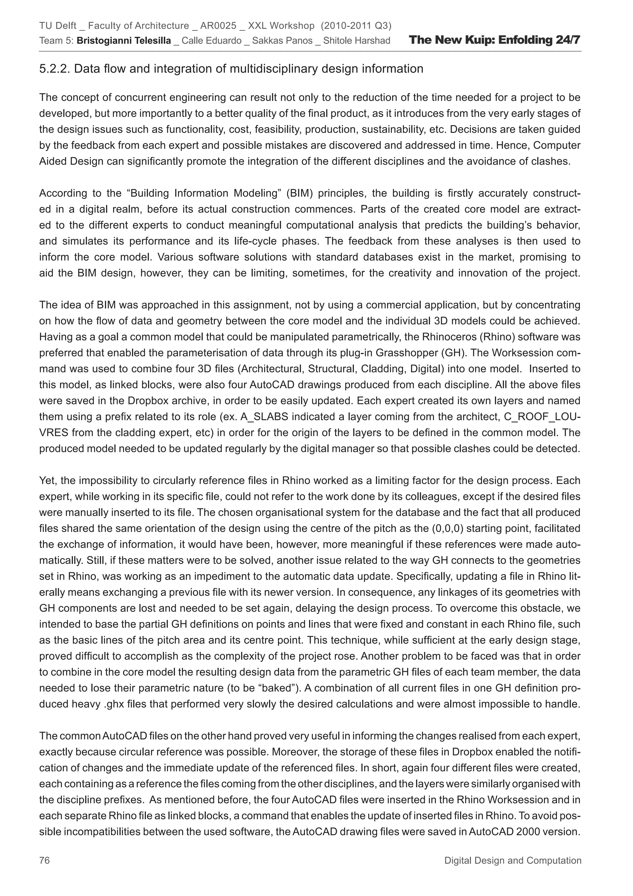 TU Delft _ Faculty of Architecture _ AR0025 _ XXL Workshop (2010-2011 Q3)
Team 5: Bristogianni Telesilla _ Calle Eduardo _ Sakkas Panos _ Shitole Harshad   The New Kuip: Enfolding 24/7

5.2.2. Data ﬂow and integration of multidisciplinary design information

The concept of concurrent engineering can result not only to the reduction of the time needed for a project to be
developed, but more importantly to a better quality of the ﬁnal product, as it introduces from the very early stages of
the design issues such as functionality, cost, feasibility, production, sustainability, etc. Decisions are taken guided
by the feedback from each expert and possible mistakes are discovered and addressed in time. Hence, Computer
Aided Design can signiﬁcantly promote the integration of the different disciplines and the avoidance of clashes.


According to the “Building Information Modeling” (BIM) principles, the building is ﬁrstly accurately construct-
ed in a digital realm, before its actual construction commences. Parts of the created core model are extract-
ed to the different experts to conduct meaningful computational analysis that predicts the building’s behavior,
and simulates its performance and its life-cycle phases. The feedback from these analyses is then used to
inform the core model. Various software solutions with standard databases exist in the market, promising to
aid the BIM design, however, they can be limiting, sometimes, for the creativity and innovation of the project.


The idea of BIM was approached in this assignment, not by using a commercial application, but by concentrating
on how the ﬂow of data and geometry between the core model and the individual 3D models could be achieved.
Having as a goal a common model that could be manipulated parametrically, the Rhinoceros (Rhino) software was
preferred that enabled the parameterisation of data through its plug-in Grasshopper (GH). The Worksession com-
mand was used to combine four 3D ﬁles (Architectural, Structural, Cladding, Digital) into one model. Inserted to
this model, as linked blocks, were also four AutoCAD drawings produced from each discipline. All the above ﬁles
were saved in the Dropbox archive, in order to be easily updated. Each expert created its own layers and named
them using a preﬁx related to its role (ex. A_SLABS indicated a layer coming from the architect, C_ROOF_LOU-
VRES from the cladding expert, etc) in order for the origin of the layers to be deﬁned in the common model. The
produced model needed to be updated regularly by the digital manager so that possible clashes could be detected.


Yet, the impossibility to circularly reference ﬁles in Rhino worked as a limiting factor for the design process. Each
expert, while working in its speciﬁc ﬁle, could not refer to the work done by its colleagues, except if the desired ﬁles
were manually inserted to its ﬁle. The chosen organisational system for the database and the fact that all produced
ﬁles shared the same orientation of the design using the centre of the pitch as the (0,0,0) starting point, facilitated
the exchange of information, it would have been, however, more meaningful if these references were made auto-
matically. Still, if these matters were to be solved, another issue related to the way GH connects to the geometries
set in Rhino, was working as an impediment to the automatic data update. Speciﬁcally, updating a ﬁle in Rhino lit-
erally means exchanging a previous ﬁle with its newer version. In consequence, any linkages of its geometries with
GH components are lost and needed to be set again, delaying the design process. To overcome this obstacle, we
intended to base the partial GH deﬁnitions on points and lines that were ﬁxed and constant in each Rhino ﬁle, such
as the basic lines of the pitch area and its centre point. This technique, while sufﬁcient at the early design stage,
proved difﬁcult to accomplish as the complexity of the project rose. Another problem to be faced was that in order
to combine in the core model the resulting design data from the parametric GH ﬁles of each team member, the data
needed to lose their parametric nature (to be “baked”). A combination of all current ﬁles in one GH deﬁnition pro-
duced heavy .ghx ﬁles that performed very slowly the desired calculations and were almost impossible to handle.


The common AutoCAD ﬁles on the other hand proved very useful in informing the changes realised from each expert,
exactly because circular reference was possible. Moreover, the storage of these ﬁles in Dropbox enabled the notiﬁ-
cation of changes and the immediate update of the referenced ﬁles. In short, again four different ﬁles were created,
each containing as a reference the ﬁles coming from the other disciplines, and the layers were similarly organised with
the discipline preﬁxes. As mentioned before, the four AutoCAD ﬁles were inserted in the Rhino Worksession and in
each separate Rhino ﬁle as linked blocks, a command that enables the update of inserted ﬁles in Rhino. To avoid pos-
sible incompatibilities between the used software, the AutoCAD drawing ﬁles were saved in AutoCAD 2000 version.

76                                                                                       Digital Design and Computation
 