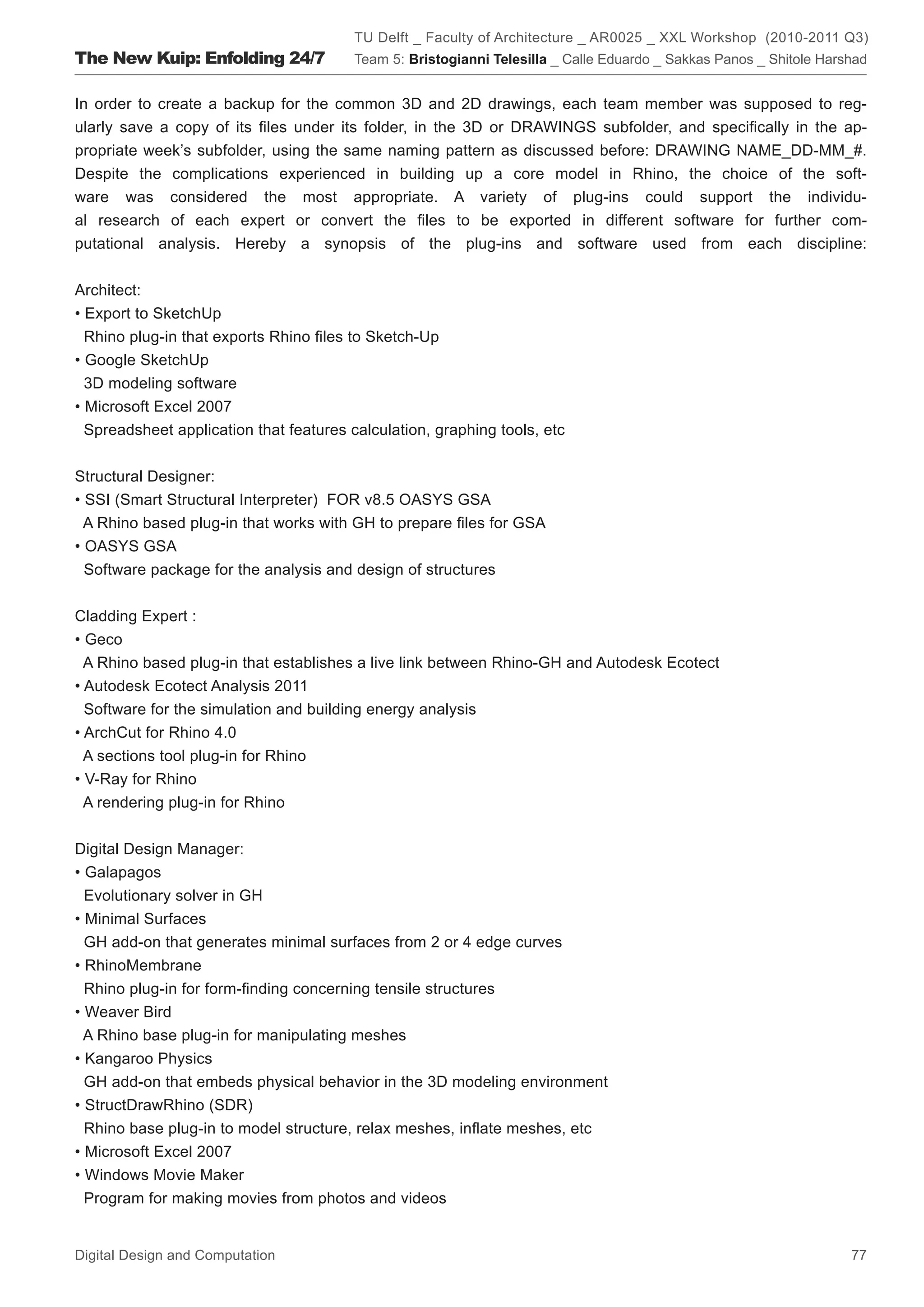 TU Delft _ Faculty of Architecture _ AR0025 _ XXL Workshop (2010-2011 Q3)
The New Kuip: Enfolding 24/7             Team 5: Bristogianni Telesilla _ Calle Eduardo _ Sakkas Panos _ Shitole Harshad


In order to create a backup for the common 3D and 2D drawings, each team member was supposed to reg-
ularly save a copy of its ﬁles under its folder, in the 3D or DRAWINGS subfolder, and speciﬁcally in the ap-
propriate week’s subfolder, using the same naming pattern as discussed before: DRAWING NAME_DD-MM_#.
Despite the complications experienced in building up a core model in Rhino, the choice of the soft-
ware was considered the most appropriate. A variety of plug-ins could support the individu-
al research of each expert or convert the ﬁles to be exported in different software for further com-
putational analysis. Hereby a synopsis of the plug-ins and software used from each discipline:


Architect:
• Export to SketchUp
  Rhino plug-in that exports Rhino ﬁles to Sketch-Up
• Google SketchUp
  3D modeling software
• Microsoft Excel 2007
  Spreadsheet application that features calculation, graphing tools, etc


Structural Designer:
• SSI (Smart Structural Interpreter) FOR v8.5 OASYS GSA
  A Rhino based plug-in that works with GH to prepare ﬁles for GSA
• OASYS GSA
  Software package for the analysis and design of structures


Cladding Expert :
• Geco
  A Rhino based plug-in that establishes a live link between Rhino-GH and Autodesk Ecotect
• Autodesk Ecotect Analysis 2011
  Software for the simulation and building energy analysis
• ArchCut for Rhino 4.0
  A sections tool plug-in for Rhino
• V-Ray for Rhino
  A rendering plug-in for Rhino


Digital Design Manager:
• Galapagos
  Evolutionary solver in GH
• Minimal Surfaces
  GH add-on that generates minimal surfaces from 2 or 4 edge curves
• RhinoMembrane
  Rhino plug-in for form-ﬁnding concerning tensile structures
• Weaver Bird
  A Rhino base plug-in for manipulating meshes
• Kangaroo Physics
  GH add-on that embeds physical behavior in the 3D modeling environment
• StructDrawRhino (SDR)
  Rhino base plug-in to model structure, relax meshes, inﬂate meshes, etc
• Microsoft Excel 2007
• Windows Movie Maker
  Program for making movies from photos and videos


Digital Design and Computation                                                                                       77
 