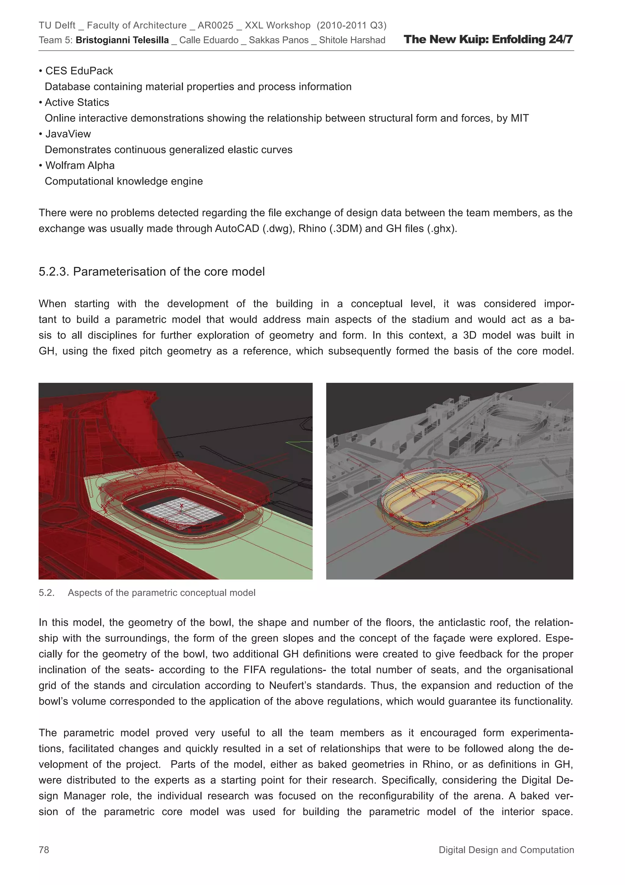 TU Delft _ Faculty of Architecture _ AR0025 _ XXL Workshop (2010-2011 Q3)
Team 5: Bristogianni Telesilla _ Calle Eduardo _ Sakkas Panos _ Shitole Harshad   The New Kuip: Enfolding 24/7

• CES EduPack
  Database containing material properties and process information
• Active Statics
  Online interactive demonstrations showing the relationship between structural form and forces, by MIT
• JavaView
  Demonstrates continuous generalized elastic curves
• Wolfram Alpha
  Computational knowledge engine


There were no problems detected regarding the ﬁle exchange of design data between the team members, as the
exchange was usually made through AutoCAD (.dwg), Rhino (.3DM) and GH ﬁles (.ghx).



5.2.3. Parameterisation of the core model

When starting with the development of the building in a conceptual level, it was considered impor-
tant to build a parametric model that would address main aspects of the stadium and would act as a ba-
sis to all disciplines for further exploration of geometry and form. In this context, a 3D model was built in
GH, using the ﬁxed pitch geometry as a reference, which subsequently formed the basis of the core model.




5.2.   Aspects of the parametric conceptual model


In this model, the geometry of the bowl, the shape and number of the ﬂoors, the anticlastic roof, the relation-
ship with the surroundings, the form of the green slopes and the concept of the façade were explored. Espe-
cially for the geometry of the bowl, two additional GH deﬁnitions were created to give feedback for the proper
inclination of the seats- according to the FIFA regulations- the total number of seats, and the organisational
grid of the stands and circulation according to Neufert’s standards. Thus, the expansion and reduction of the
bowl’s volume corresponded to the application of the above regulations, which would guarantee its functionality.


The parametric model proved very useful to all the team members as it encouraged form experimenta-
tions, facilitated changes and quickly resulted in a set of relationships that were to be followed along the de-
velopment of the project. Parts of the model, either as baked geometries in Rhino, or as deﬁnitions in GH,
were distributed to the experts as a starting point for their research. Speciﬁcally, considering the Digital De-
sign Manager role, the individual research was focused on the reconﬁgurability of the arena. A baked ver-
sion of the parametric core model was used for building the parametric model of the interior space.


78                                                                                     Digital Design and Computation
 