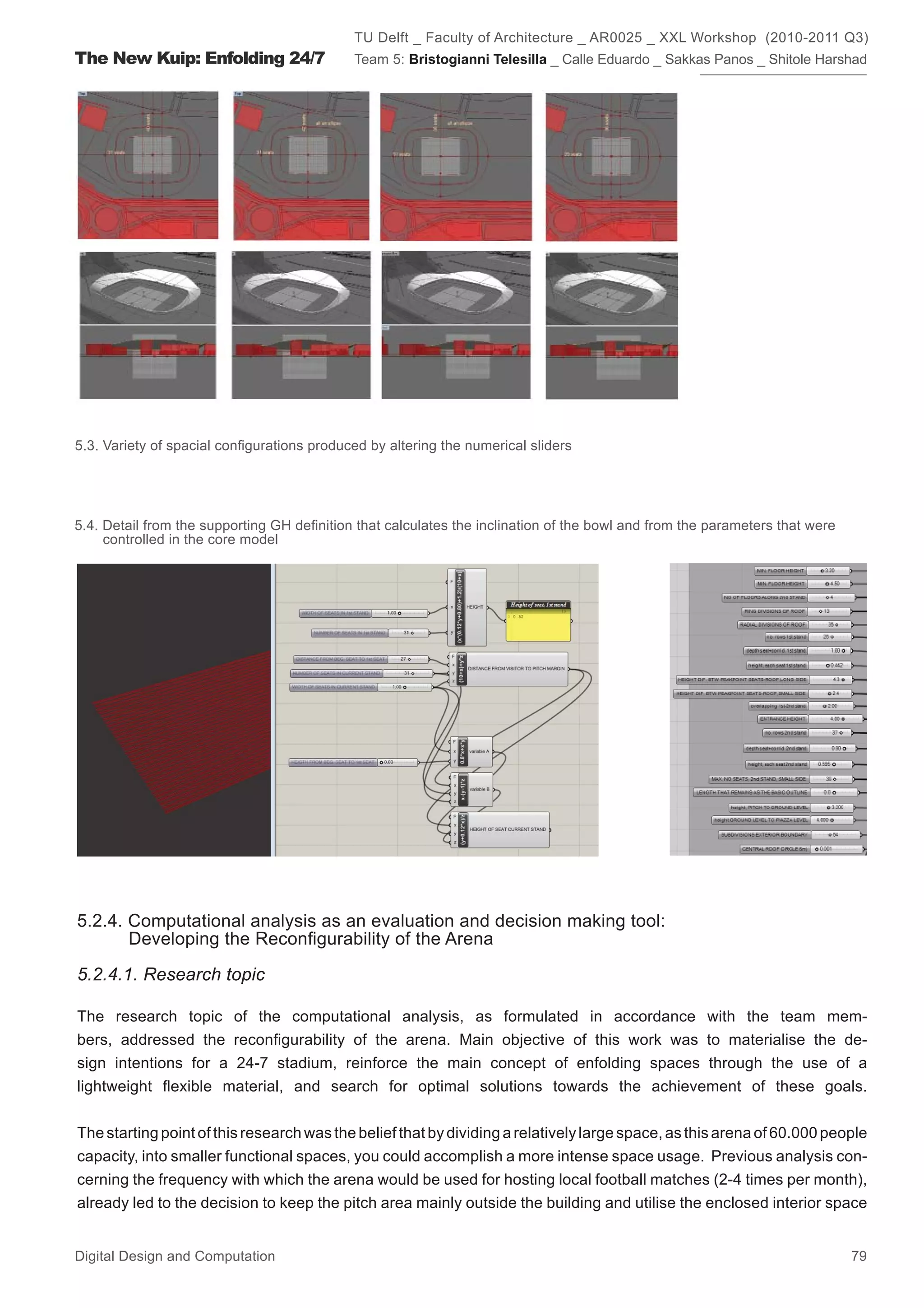 TU Delft _ Faculty of Architecture _ AR0025 _ XXL Workshop (2010-2011 Q3)
The New Kuip: Enfolding 24/7                Team 5: Bristogianni Telesilla _ Calle Eduardo _ Sakkas Panos _ Shitole Harshad




5.3. Variety of spacial conﬁgurations produced by altering the numerical sliders




5.4. Detail from the supporting GH deﬁnition that calculates the inclination of the bowl and from the parameters that were
     controlled in the core model




5.2.4. Computational analysis as an evaluation and decision making tool:
       Developing the Reconﬁgurability of the Arena

5.2.4.1. Research topic

The research topic of the computational analysis, as formulated in accordance with the team mem-
bers, addressed the reconﬁgurability of the arena. Main objective of this work was to materialise the de-
sign intentions for a 24-7 stadium, reinforce the main concept of enfolding spaces through the use of a
lightweight ﬂexible material, and search for optimal solutions towards the achievement of these goals.


The starting point of this research was the belief that by dividing a relatively large space, as this arena of 60.000 people
capacity, into smaller functional spaces, you could accomplish a more intense space usage. Previous analysis con-
cerning the frequency with which the arena would be used for hosting local football matches (2-4 times per month),
already led to the decision to keep the pitch area mainly outside the building and utilise the enclosed interior space


Digital Design and Computation                                                                                               79
 