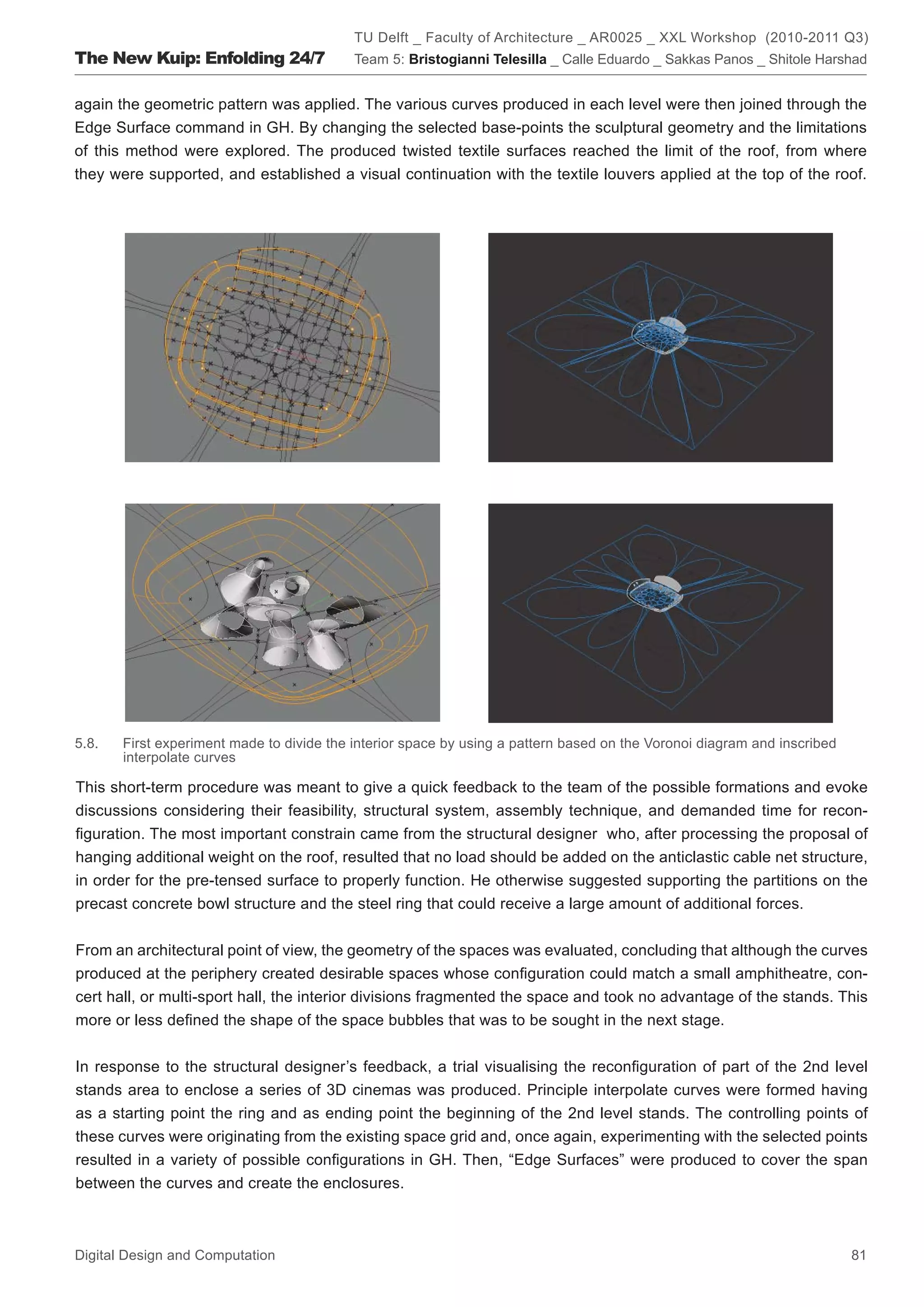 TU Delft _ Faculty of Architecture _ AR0025 _ XXL Workshop (2010-2011 Q3)
The New Kuip: Enfolding 24/7               Team 5: Bristogianni Telesilla _ Calle Eduardo _ Sakkas Panos _ Shitole Harshad


again the geometric pattern was applied. The various curves produced in each level were then joined through the
Edge Surface command in GH. By changing the selected base-points the sculptural geometry and the limitations
of this method were explored. The produced twisted textile surfaces reached the limit of the roof, from where
they were supported, and established a visual continuation with the textile louvers applied at the top of the roof.




5.8.   First experiment made to divide the interior space by using a pattern based on the Voronoi diagram and inscribed
       interpolate curves

This short-term procedure was meant to give a quick feedback to the team of the possible formations and evoke
discussions considering their feasibility, structural system, assembly technique, and demanded time for recon-
ﬁguration. The most important constrain came from the structural designer who, after processing the proposal of
hanging additional weight on the roof, resulted that no load should be added on the anticlastic cable net structure,
in order for the pre-tensed surface to properly function. He otherwise suggested supporting the partitions on the
precast concrete bowl structure and the steel ring that could receive a large amount of additional forces.


From an architectural point of view, the geometry of the spaces was evaluated, concluding that although the curves
produced at the periphery created desirable spaces whose conﬁguration could match a small amphitheatre, con-
cert hall, or multi-sport hall, the interior divisions fragmented the space and took no advantage of the stands. This
more or less deﬁned the shape of the space bubbles that was to be sought in the next stage.


In response to the structural designer’s feedback, a trial visualising the reconﬁguration of part of the 2nd level
stands area to enclose a series of 3D cinemas was produced. Principle interpolate curves were formed having
as a starting point the ring and as ending point the beginning of the 2nd level stands. The controlling points of
these curves were originating from the existing space grid and, once again, experimenting with the selected points
resulted in a variety of possible conﬁgurations in GH. Then, “Edge Surfaces” were produced to cover the span
between the curves and create the enclosures.



Digital Design and Computation                                                                                            81
 