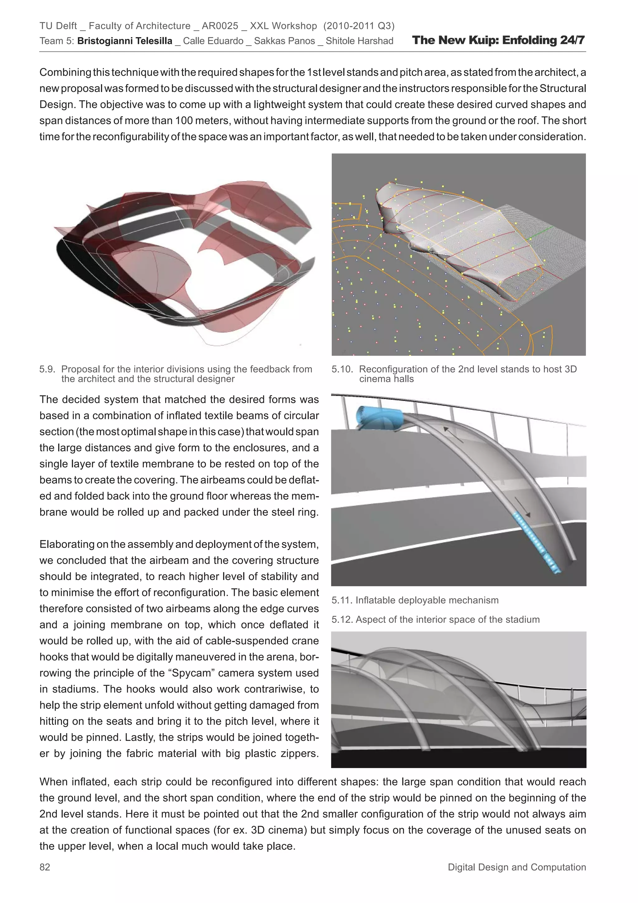 TU Delft _ Faculty of Architecture _ AR0025 _ XXL Workshop (2010-2011 Q3)
Team 5: Bristogianni Telesilla _ Calle Eduardo _ Sakkas Panos _ Shitole Harshad      The New Kuip: Enfolding 24/7

Combining this technique with the required shapes for the 1st level stands and pitch area, as stated from the architect, a
new proposal was formed to be discussed with the structural designer and the instructors responsible for the Structural
Design. The objective was to come up with a lightweight system that could create these desired curved shapes and
span distances of more than 100 meters, without having intermediate supports from the ground or the roof. The short
time for the reconﬁgurability of the space was an important factor, as well, that needed to be taken under consideration.




5.9. Proposal for the interior divisions using the feedback from   5.10. Reconﬁguration of the 2nd level stands to host 3D
     the architect and the structural designer                           cinema halls

The decided system that matched the desired forms was
based in a combination of inﬂated textile beams of circular
section (the most optimal shape in this case) that would span
the large distances and give form to the enclosures, and a
single layer of textile membrane to be rested on top of the
beams to create the covering. The airbeams could be deﬂat-
ed and folded back into the ground ﬂoor whereas the mem-
brane would be rolled up and packed under the steel ring.


Elaborating on the assembly and deployment of the system,
we concluded that the airbeam and the covering structure
should be integrated, to reach higher level of stability and
to minimise the effort of reconﬁguration. The basic element
                                                                   5.11. Inﬂatable deployable mechanism
therefore consisted of two airbeams along the edge curves
                                                                   5.12. Aspect of the interior space of the stadium
and a joining membrane on top, which once deﬂated it
would be rolled up, with the aid of cable-suspended crane
hooks that would be digitally maneuvered in the arena, bor-
rowing the principle of the “Spycam” camera system used
in stadiums. The hooks would also work contrariwise, to
help the strip element unfold without getting damaged from
hitting on the seats and bring it to the pitch level, where it
would be pinned. Lastly, the strips would be joined togeth-
er by joining the fabric material with big plastic zippers.

When inﬂated, each strip could be reconﬁgured into different shapes: the large span condition that would reach
the ground level, and the short span condition, where the end of the strip would be pinned on the beginning of the
2nd level stands. Here it must be pointed out that the 2nd smaller conﬁguration of the strip would not always aim
at the creation of functional spaces (for ex. 3D cinema) but simply focus on the coverage of the unused seats on
the upper level, when a local much would take place.
82                                                                                            Digital Design and Computation
 