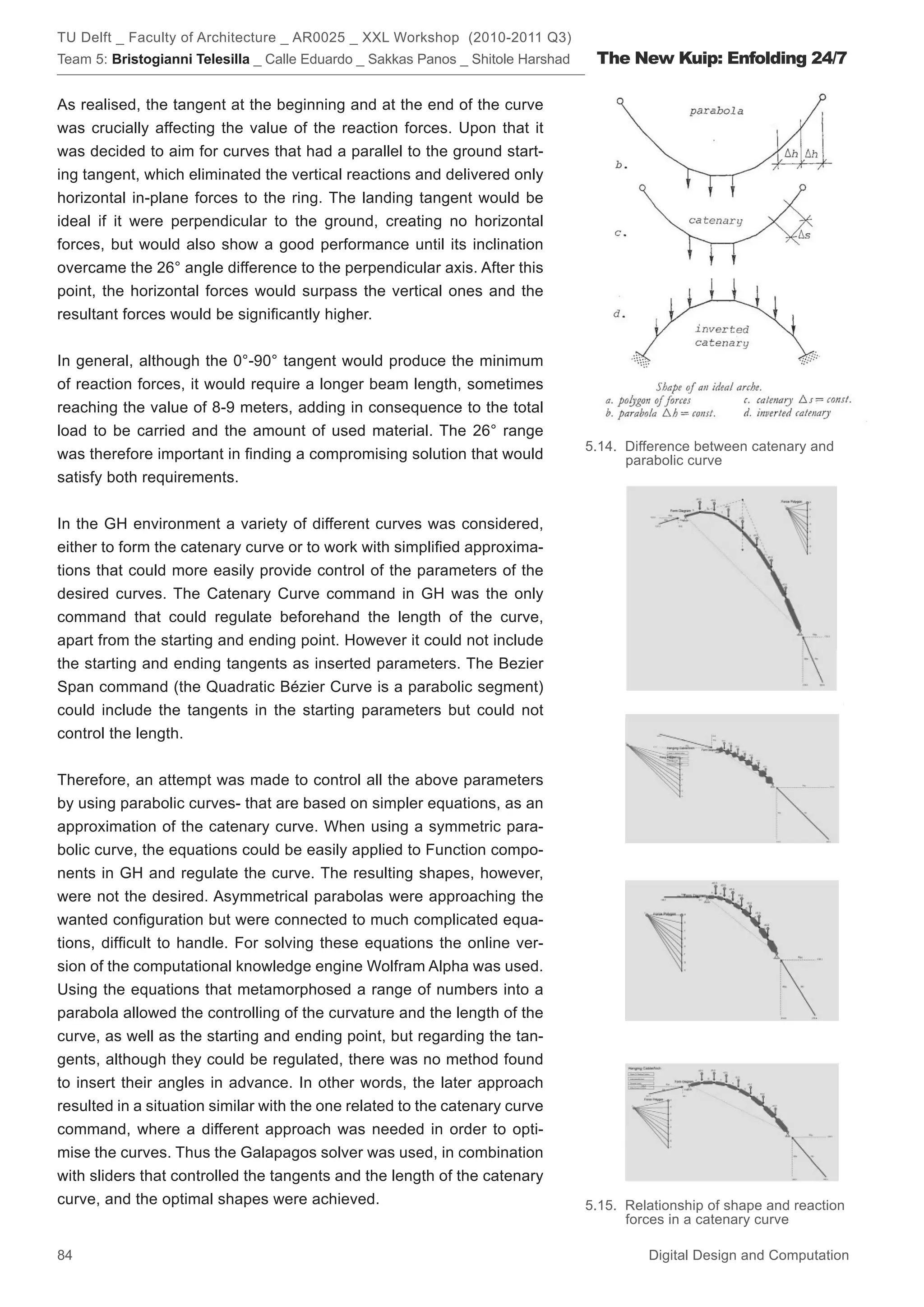 TU Delft _ Faculty of Architecture _ AR0025 _ XXL Workshop (2010-2011 Q3)
Team 5: Bristogianni Telesilla _ Calle Eduardo _ Sakkas Panos _ Shitole Harshad    The New Kuip: Enfolding 24/7

As realised, the tangent at the beginning and at the end of the curve
was crucially affecting the value of the reaction forces. Upon that it
was decided to aim for curves that had a parallel to the ground start-
ing tangent, which eliminated the vertical reactions and delivered only
horizontal in-plane forces to the ring. The landing tangent would be
ideal if it were perpendicular to the ground, creating no horizontal
forces, but would also show a good performance until its inclination
overcame the 26° angle difference to the perpendicular axis. After this
point, the horizontal forces would surpass the vertical ones and the
resultant forces would be signiﬁcantly higher.


In general, although the 0°-90° tangent would produce the minimum
of reaction forces, it would require a longer beam length, sometimes
reaching the value of 8-9 meters, adding in consequence to the total
load to be carried and the amount of used material. The 26° range
                                                                                  5.14. Difference between catenary and
was therefore important in ﬁnding a compromising solution that would                    parabolic curve
satisfy both requirements.


In the GH environment a variety of different curves was considered,
either to form the catenary curve or to work with simpliﬁed approxima-
tions that could more easily provide control of the parameters of the
desired curves. The Catenary Curve command in GH was the only
command that could regulate beforehand the length of the curve,
apart from the starting and ending point. However it could not include
the starting and ending tangents as inserted parameters. The Bezier
Span command (the Quadratic Bézier Curve is a parabolic segment)
could include the tangents in the starting parameters but could not
control the length.


Therefore, an attempt was made to control all the above parameters
by using parabolic curves- that are based on simpler equations, as an
approximation of the catenary curve. When using a symmetric para-
bolic curve, the equations could be easily applied to Function compo-
nents in GH and regulate the curve. The resulting shapes, however,
were not the desired. Asymmetrical parabolas were approaching the
wanted conﬁguration but were connected to much complicated equa-
tions, difﬁcult to handle. For solving these equations the online ver-
sion of the computational knowledge engine Wolfram Alpha was used.
Using the equations that metamorphosed a range of numbers into a
parabola allowed the controlling of the curvature and the length of the
curve, as well as the starting and ending point, but regarding the tan-
gents, although they could be regulated, there was no method found
to insert their angles in advance. In other words, the later approach
resulted in a situation similar with the one related to the catenary curve
command, where a different approach was needed in order to opti-
mise the curves. Thus the Galapagos solver was used, in combination
with sliders that controlled the tangents and the length of the catenary
curve, and the optimal shapes were achieved.                                      5.15. Relationship of shape and reaction
                                                                                        forces in a catenary curve

84                                                                                         Digital Design and Computation
 