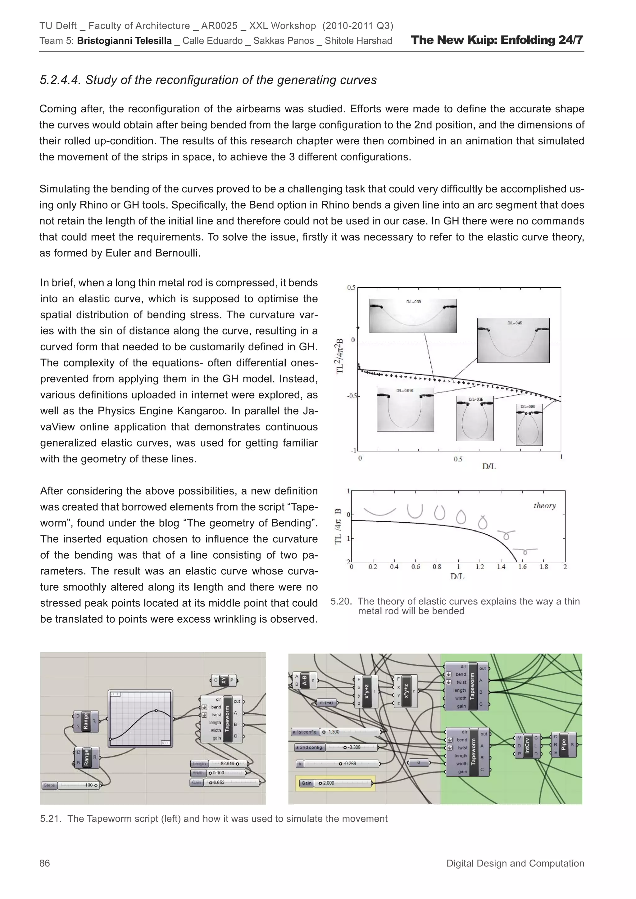 TU Delft _ Faculty of Architecture _ AR0025 _ XXL Workshop (2010-2011 Q3)
Team 5: Bristogianni Telesilla _ Calle Eduardo _ Sakkas Panos _ Shitole Harshad    The New Kuip: Enfolding 24/7


5.2.4.4. Study of the reconﬁguration of the generating curves

Coming after, the reconﬁguration of the airbeams was studied. Efforts were made to deﬁne the accurate shape
the curves would obtain after being bended from the large conﬁguration to the 2nd position, and the dimensions of
their rolled up-condition. The results of this research chapter were then combined in an animation that simulated
the movement of the strips in space, to achieve the 3 different conﬁgurations.


Simulating the bending of the curves proved to be a challenging task that could very difﬁcultly be accomplished us-
ing only Rhino or GH tools. Speciﬁcally, the Bend option in Rhino bends a given line into an arc segment that does
not retain the length of the initial line and therefore could not be used in our case. In GH there were no commands
that could meet the requirements. To solve the issue, ﬁrstly it was necessary to refer to the elastic curve theory,
as formed by Euler and Bernoulli.

In brief, when a long thin metal rod is compressed, it bends
into an elastic curve, which is supposed to optimise the
spatial distribution of bending stress. The curvature var-
ies with the sin of distance along the curve, resulting in a
curved form that needed to be customarily deﬁned in GH.
The complexity of the equations- often differential ones-
prevented from applying them in the GH model. Instead,
various deﬁnitions uploaded in internet were explored, as
well as the Physics Engine Kangaroo. In parallel the Ja-
vaView online application that demonstrates continuous
generalized elastic curves, was used for getting familiar
with the geometry of these lines.


After considering the above possibilities, a new deﬁnition
was created that borrowed elements from the script “Tape-
worm”, found under the blog “The geometry of Bending”.
The inserted equation chosen to inﬂuence the curvature
of the bending was that of a line consisting of two pa-
rameters. The result was an elastic curve whose curva-
ture smoothly altered along its length and there were no
stressed peak points located at its middle point that could      5.20. The theory of elastic curves explains the way a thin
                                                                       metal rod will be bended
be translated to points were excess wrinkling is observed.




5.21. The Tapeworm script (left) and how it was used to simulate the movement



86                                                                                         Digital Design and Computation
 