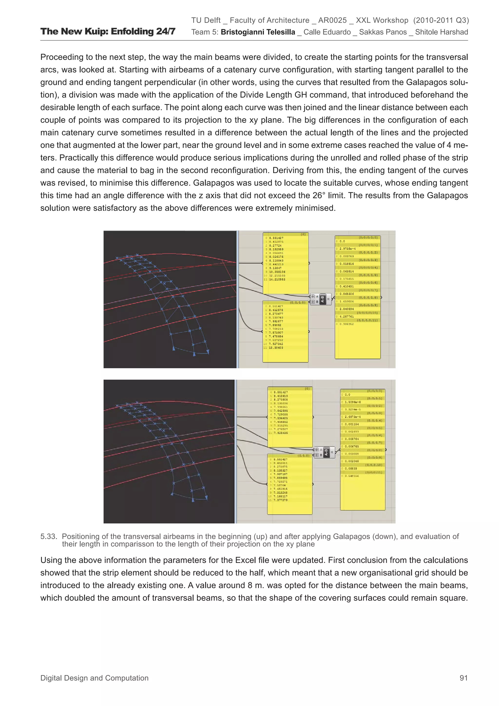 TU Delft _ Faculty of Architecture _ AR0025 _ XXL Workshop (2010-2011 Q3)
The New Kuip: Enfolding 24/7               Team 5: Bristogianni Telesilla _ Calle Eduardo _ Sakkas Panos _ Shitole Harshad


Proceeding to the next step, the way the main beams were divided, to create the starting points for the transversal
arcs, was looked at. Starting with airbeams of a catenary curve conﬁguration, with starting tangent parallel to the
ground and ending tangent perpendicular (in other words, using the curves that resulted from the Galapagos solu-
tion), a division was made with the application of the Divide Length GH command, that introduced beforehand the
desirable length of each surface. The point along each curve was then joined and the linear distance between each
couple of points was compared to its projection to the xy plane. The big differences in the conﬁguration of each
main catenary curve sometimes resulted in a difference between the actual length of the lines and the projected
one that augmented at the lower part, near the ground level and in some extreme cases reached the value of 4 me-
ters. Practically this difference would produce serious implications during the unrolled and rolled phase of the strip
and cause the material to bag in the second reconﬁguration. Deriving from this, the ending tangent of the curves
was revised, to minimise this difference. Galapagos was used to locate the suitable curves, whose ending tangent
this time had an angle difference with the z axis that did not exceed the 26° limit. The results from the Galapagos
solution were satisfactory as the above differences were extremely minimised.




5.33. Positioning of the transversal airbeams in the beginning (up) and after applying Galapagos (down), and evaluation of
      their length in comparisson to the length of their projection on the xy plane

Using the above information the parameters for the Excel ﬁle were updated. First conclusion from the calculations
showed that the strip element should be reduced to the half, which meant that a new organisational grid should be
introduced to the already existing one. A value around 8 m. was opted for the distance between the main beams,
which doubled the amount of transversal beams, so that the shape of the covering surfaces could remain square.




Digital Design and Computation                                                                                               91
 