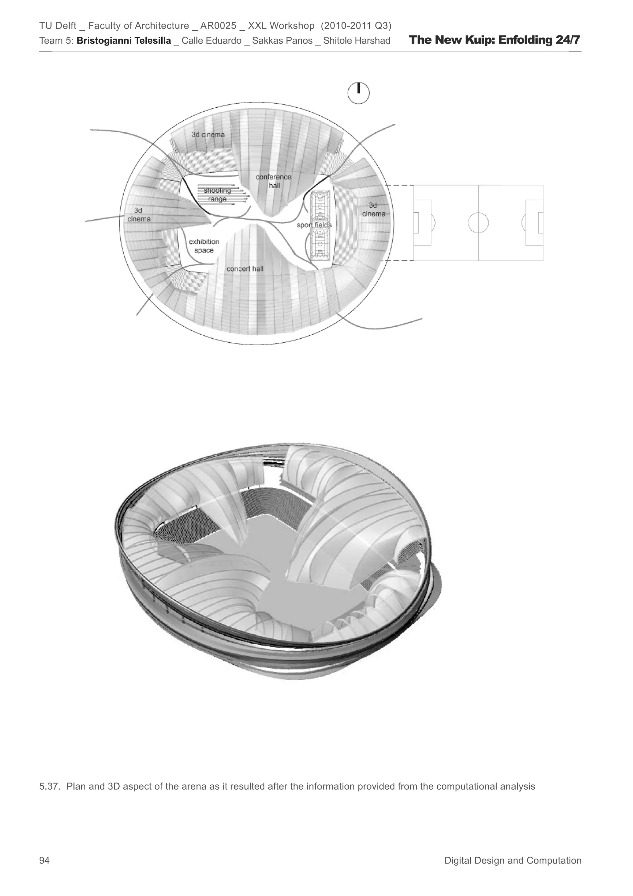 TU Delft _ Faculty of Architecture _ AR0025 _ XXL Workshop (2010-2011 Q3)
Team 5: Bristogianni Telesilla _ Calle Eduardo _ Sakkas Panos _ Shitole Harshad      The New Kuip: Enfolding 24/7




5.37. Plan and 3D aspect of the arena as it resulted after the information provided from the computational analysis




94                                                                                           Digital Design and Computation
 