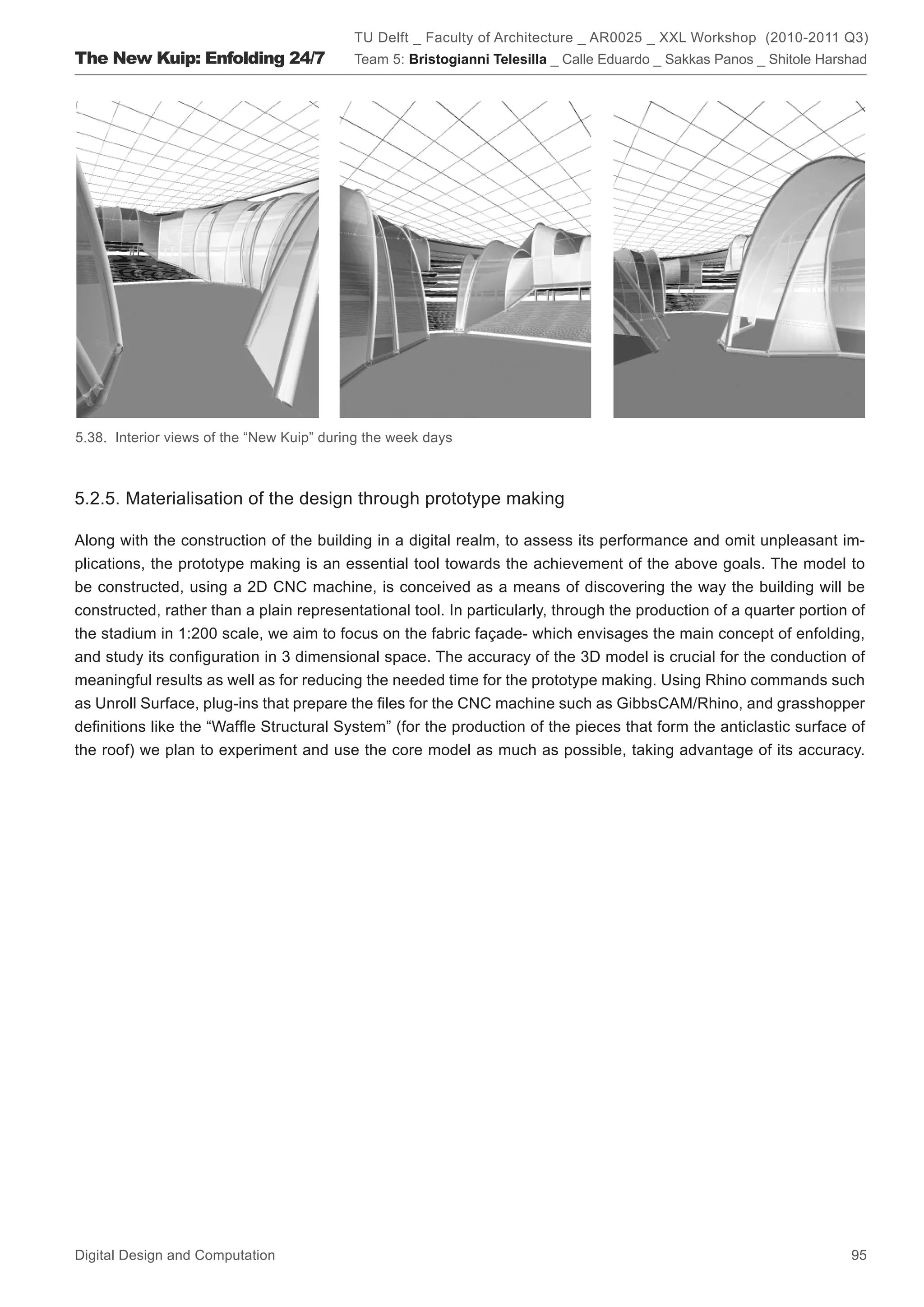 TU Delft _ Faculty of Architecture _ AR0025 _ XXL Workshop (2010-2011 Q3)
The New Kuip: Enfolding 24/7               Team 5: Bristogianni Telesilla _ Calle Eduardo _ Sakkas Panos _ Shitole Harshad




5.38. Interior views of the “New Kuip” during the week days



5.2.5. Materialisation of the design through prototype making

Along with the construction of the building in a digital realm, to assess its performance and omit unpleasant im-
plications, the prototype making is an essential tool towards the achievement of the above goals. The model to
be constructed, using a 2D CNC machine, is conceived as a means of discovering the way the building will be
constructed, rather than a plain representational tool. In particularly, through the production of a quarter portion of
the stadium in 1:200 scale, we aim to focus on the fabric façade- which envisages the main concept of enfolding,
and study its conﬁguration in 3 dimensional space. The accuracy of the 3D model is crucial for the conduction of
meaningful results as well as for reducing the needed time for the prototype making. Using Rhino commands such
as Unroll Surface, plug-ins that prepare the ﬁles for the CNC machine such as GibbsCAM/Rhino, and grasshopper
deﬁnitions like the “Wafﬂe Structural System” (for the production of the pieces that form the anticlastic surface of
the roof) we plan to experiment and use the core model as much as possible, taking advantage of its accuracy.




Digital Design and Computation                                                                                         95
 