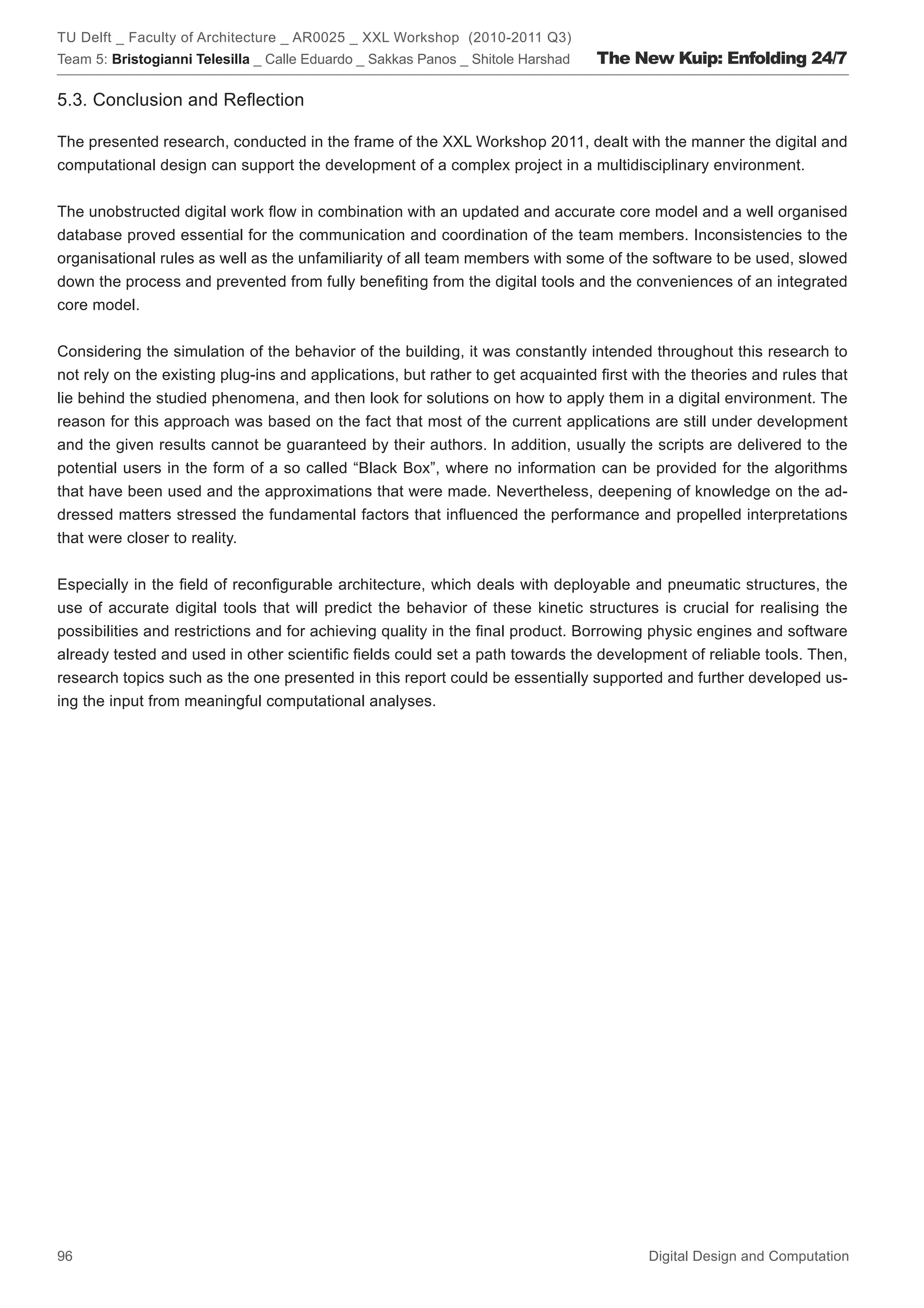TU Delft _ Faculty of Architecture _ AR0025 _ XXL Workshop (2010-2011 Q3)
Team 5: Bristogianni Telesilla _ Calle Eduardo _ Sakkas Panos _ Shitole Harshad   The New Kuip: Enfolding 24/7

5.3. Conclusion and Reﬂection

The presented research, conducted in the frame of the XXL Workshop 2011, dealt with the manner the digital and
computational design can support the development of a complex project in a multidisciplinary environment.


The unobstructed digital work ﬂow in combination with an updated and accurate core model and a well organised
database proved essential for the communication and coordination of the team members. Inconsistencies to the
organisational rules as well as the unfamiliarity of all team members with some of the software to be used, slowed
down the process and prevented from fully beneﬁting from the digital tools and the conveniences of an integrated
core model.


Considering the simulation of the behavior of the building, it was constantly intended throughout this research to
not rely on the existing plug-ins and applications, but rather to get acquainted ﬁrst with the theories and rules that
lie behind the studied phenomena, and then look for solutions on how to apply them in a digital environment. The
reason for this approach was based on the fact that most of the current applications are still under development
and the given results cannot be guaranteed by their authors. In addition, usually the scripts are delivered to the
potential users in the form of a so called “Black Box”, where no information can be provided for the algorithms
that have been used and the approximations that were made. Nevertheless, deepening of knowledge on the ad-
dressed matters stressed the fundamental factors that inﬂuenced the performance and propelled interpretations
that were closer to reality.


Especially in the ﬁeld of reconﬁgurable architecture, which deals with deployable and pneumatic structures, the
use of accurate digital tools that will predict the behavior of these kinetic structures is crucial for realising the
possibilities and restrictions and for achieving quality in the ﬁnal product. Borrowing physic engines and software
already tested and used in other scientiﬁc ﬁelds could set a path towards the development of reliable tools. Then,
research topics such as the one presented in this report could be essentially supported and further developed us-
ing the input from meaningful computational analyses.




96                                                                                      Digital Design and Computation
 