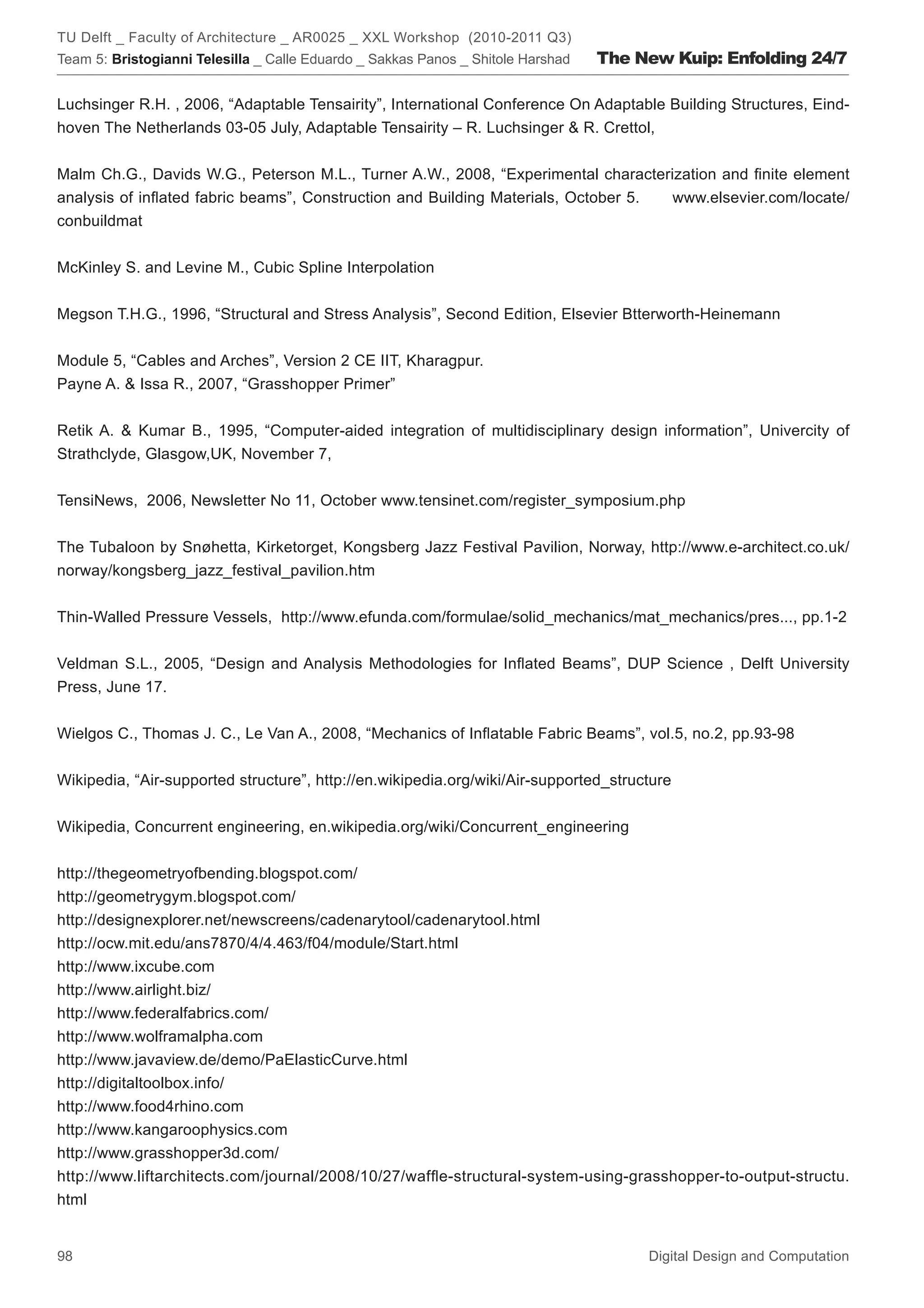 TU Delft _ Faculty of Architecture _ AR0025 _ XXL Workshop (2010-2011 Q3)
Team 5: Bristogianni Telesilla _ Calle Eduardo _ Sakkas Panos _ Shitole Harshad   The New Kuip: Enfolding 24/7

Luchsinger R.H. , 2006, “Adaptable Tensairity”, International Conference On Adaptable Building Structures, Eind-
hoven The Netherlands 03-05 July, Adaptable Tensairity – R. Luchsinger  R. Crettol,


Malm Ch.G., Davids W.G., Peterson M.L., Turner A.W., 2008, “Experimental characterization and ﬁnite element
analysis of inﬂated fabric beams”, Construction and Building Materials, October 5. www.elsevier.com/locate/
conbuildmat


McKinley S. and Levine M., Cubic Spline Interpolation


Megson T.H.G., 1996, “Structural and Stress Analysis”, Second Edition, Elsevier Btterworth-Heinemann


Module 5, “Cables and Arches”, Version 2 CE IIT, Kharagpur.
Payne A.  Issa R., 2007, “Grasshopper Primer”


Retik A.  Kumar B., 1995, “Computer-aided integration of multidisciplinary design information”, Univercity of
Strathclyde, Glasgow,UK, November 7,


TensiNews, 2006, Newsletter No 11, October www.tensinet.com/register_symposium.php


The Tubaloon by Snøhetta, Kirketorget, Kongsberg Jazz Festival Pavilion, Norway, http://www.e-architect.co.uk/
norway/kongsberg_jazz_festival_pavilion.htm


Thin-Walled Pressure Vessels, http://www.efunda.com/formulae/solid_mechanics/mat_mechanics/pres..., pp.1-2


Veldman S.L., 2005, “Design and Analysis Methodologies for Inﬂated Beams”, DUP Science , Delft University
Press, June 17.


Wielgos C., Thomas J. C., Le Van A., 2008, “Mechanics of Inﬂatable Fabric Beams”, vol.5, no.2, pp.93-98


Wikipedia, “Air-supported structure”, http://en.wikipedia.org/wiki/Air-supported_structure


Wikipedia, Concurrent engineering, en.wikipedia.org/wiki/Concurrent_engineering


http://thegeometryofbending.blogspot.com/
http://geometrygym.blogspot.com/
http://designexplorer.net/newscreens/cadenarytool/cadenarytool.html
http://ocw.mit.edu/ans7870/4/4.463/f04/module/Start.html
http://www.ixcube.com
http://www.airlight.biz/
http://www.federalfabrics.com/
http://www.wolframalpha.com
http://www.javaview.de/demo/PaElasticCurve.html
http://digitaltoolbox.info/
http://www.food4rhino.com
http://www.kangaroophysics.com
http://www.grasshopper3d.com/
http://www.liftarchitects.com/journal/2008/10/27/wafﬂe-structural-system-using-grasshopper-to-output-structu.
html


98                                                                                     Digital Design and Computation
 