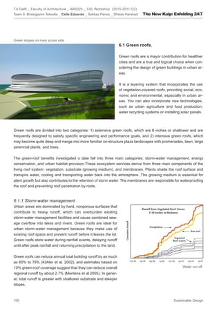 TU Delft _ Faculty of Architecture _ AR0025 _ XXL Workshop (2010-2011 Q3)
Team 5: Bristogianni Telesilla _ Calle Eduardo _ Sakkas Panos _ Shitole Harshad    The New Kuip: Enfolding 24/7




Green slopes on main acces side
                                                                     6.1 Green roofs.

                                                                     Green roofs are a mayor contribution for healthier
                                                                     cities and are a true and logical choice when con-
                                                                     sidering the design of green buildings in urban ar-
                                                                     eas.


                                                                     It is a layering system that incorporates the use
                                                                     of vegetation-covered roofs, providing social, eco-
                                                                     nomic and environmental, especially in urban ar-
                                                                     eas. You can also incorporate new technologies,
                                                                     such as urban agriculture and food production,
                                                                     water recycling systems or installing solar panels.



Green roofs are divided into two categories: 1) extensive green roofs, which are 6 inches or shallower and are
frequently designed to satisfy specific engineering and performance goals, and 2) intensive green roofs, which
may become quite deep and merge into more familiar on-structure plaza landscapes with promenades, lawn, large
perennial plants, and trees.


The green-roof benefits investigated o date fall into three main categories: storm-water management, energy
conservation, and urban habitat provision.These ecosystem services derive from three main components of the
living roof system: vegetation, substrate (growing medium), and membranes. Plants shade the roof surface and
transpire water, cooling and transporting water back into the atmosphere. The growing medium is essential for
plant growth but also contributes to the retention of storm water. The membranes are responsible for waterproofing
the roof and preventing roof penetration by roots.


6.1.1 Storm-water management
Urban areas are dominated by hard, nonporous surfaces that
contribute to heavy runoff, which can overburden existing
storm-water management facilities and cause combined sew-
age overflow into lakes and rivers. Green roofs are ideal for
urban storm-water management because they make use of
existing roof space and prevent runoff before it leaves the lot.
Green roofs store water during rainfall events, delaying runoff
until after peak rainfall and returning precipitation to the land.


Green roofs can reduce annual total building runoff by as much
as 60% to 79% (Köhler et al. 2002), and estimates based on
10% green-roof coverage suggest that they can reduce overall                                               Water run off
regional runoff by about 2.7% (Mentens et al.2005). In gener-
al, total runoff is greater with shallower substrate and steeper
slopes.



100                                                                                                   Sustainable Design
 