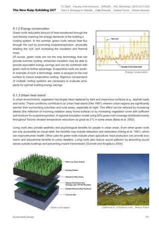 TU Delft _ Faculty of Architecture _ AR0025 _ XXL Workshop (2010-2011 Q3)
The New Kuip: Enfolding 24/7             Team 5: Bristogianni Telesilla _ Calle Eduardo _ Sakkas Panos _ Shitole Harshad




6.1.2 Energy conservation
Green roofs reducethe amount of heat transferred through the
roof,thereby lowering the energy demands of the building’s
cooling system. In the summer, green roofs reduce heat flux
through the roof by promoting evapotranspiration, physically
shading the roof, and increasing the insulation and thermal
mass.
Of course, green roofs are not the only technology that can
provide summer cooling: enhanced insulation may be able to
provide equivalent energy savings and can be combined with
green roofs to further advantage. Evaporative roofs are anoth-
er example of such a technology; water is sprayed on the roof                                     Energy conservation

surface to induce evaporative cooling. Rigorous comparisons
of multiple roofing systems are necessary to evaluate pros-
pects for optimal building energy savings.


6.1.3 Urban heat island.
In urban environments, vegetation has largely been replaced by dark and impervious surfaces (e.g., asphalt roads
and roofs). These conditions contribute to an urban heat island (Oke 1987), wherein urban regions are significantly
warmer than surrounding suburban and rural areas, especially at night. This effect can be reduced by increasing
albedo (the reflection of incoming radiation away froma surface) or by increasing vegetation cover with sufficient
soil moisture for evapotranspiration. A regional simulation model using 50% green-roof coverage distributed evenly
throughout Toronto showed temperature reductions as great as 2°C in some areas (Bass et al. 2002).


Living roofs also provide aesthetic and psychological benefits for people in urban areas. Even when green roofs
are only accessible as visual relief, the benefits may include relaxation and restoration (Hartig et al. 1991), which
can improvehuman health. Other uses for green roofs include urban agriculture: food production can provide eco-
nomic and educational benefits to urban dwellers. Living roofs also reduce sound pollution by absorbing sound
waves outside buildings and preventing inward transmission (Dunnett and Kingsbury 2004).




                                Green roof layers                            California A. of Science roof _ Renzo Piano


Sustainable Design                                                                                                  101
 