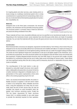 TU Delft _ Faculty of Architecture _ AR0025 _ XXL Workshop (2010-2011 Q3)
The New Kuip: Enfolding 24/7             Team 5: Bristogianni Telesilla _ Calle Eduardo _ Sakkas Panos _ Shitole Harshad




for irrigating plants and other services, solar shading which re-
duces energy on a building’s mechanical system whic is rarely                                 Roof cable net structure
considered but is a growing trend of incorporating a fabric struc-
ture as an educational tool that teaches people about UV protec-
tion, recyclability, etc.


Materials
Designers look to the three basic components: the structural
members, the membrane and the perimeter tensioning system.
The structural system is primarily made of steel but aluminum
and wood are being considered more often.                                       Light structure: Facade supporting rings

These materials all have many recyclable attributes and can be specified to be manufactured locally to the site.
Depending on the membrane chosen, some materials have short life spans while others are made of recyclable
materials. You can also find materials with 20 to 30 year life spans and are more environmentally friendly than ever
before.


Construction
Most tensioned fabric structures are designed, engineered and fabricated by “form finding” which means they are
designed to be not only structurally efficient but manufactured and installed with little to no waste and energy. Ar-
chitectural fabric is considered one of the lightest building materials and can create the largest building envelope.
The result can have significant impact from manufacture to site due to the lighter weight of the membrane, struc-
tural steel and components, the entire structural system can be shipped to site with fewer trucks and erected with
less equipment. Properly designed tensile structures may have little impact on the ground with smaller concrete
foundations for compression loads and the use of utility cable anchor technology for tension loads. These efforts
can have significant saving when the site is being used for temporary structures or deployable structures where
reuse is inevitable.


The reconfiguration of the bowl interior is also ad-
dressed by using light weight structures more specifi-
cally a deployable and pneumatic structures formed by
a textile membrane integrated to inflatable beams. Im-
plementation of this system represented a minor extra
effort in the existing supporting ring for the roof.


There are several environmetal benefits: the whole in-
flatable structure is supplied in roll form which makes
it easier to be transported; Many inflatable structures                            Reconfigurable tensile structure
have a long life expectancy but when they do even-
tually reach the end of their service they can also be
recycled; hey require no extra foundation when de-
ployed, only minimum anchoring points; Finally the
The low power requirement for these structures
means that it is entirely possible to use solar power
to provide the electricity required for their operation.




                                                                                          Inflatable beams system
Sustainable Design                                                                                                    103
 