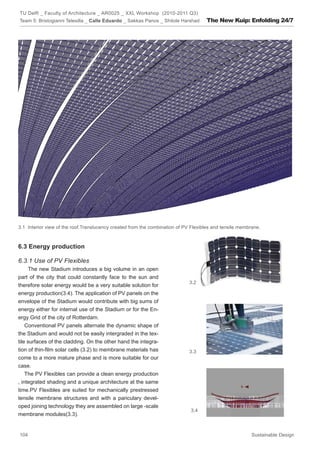 TU Delft _ Faculty of Architecture _ AR0025 _ XXL Workshop (2010-2011 Q3)
Team 5: Bristogianni Telesilla _ Calle Eduardo _ Sakkas Panos _ Shitole Harshad     The New Kuip: Enfolding 24/7




3.1 Interior view of the roof.Translucency created from the combination of PV Flexibles and tensile membrane.



6.3 Energy production

6.3.1 Use of PV Flexibles
      The new Stadium introduces a big volume in an open
part of the city that could constantly face to the sun and
                                                                             3.2
therefore solar energy would be a very suitable solution for
energy production(3.4). The application of PV panels on the
envelope of the Stadium would contribute with big sums of
energy either for internal use of the Stadium or for the En-
ergy Grid of the city of Rotterdam.
    Conventional PV panels alternate the dynamic shape of
the Stadium and would not be easily intergraded in the tex-
tile surfaces of the cladding. On the other hand the integra-
tion of thin-film solar cells (3.2) to membrane materials has                3.3
come to a more mature phase and is more suitable for our
case.
    The PV Flexibles can provide a clean energy production
, integrated shading and a unique architecture at the same
time.PV Flexibles are suited for mechanically prestressed
tensile membrane structures and with a pariculary devel-
oped joining technology they are assembled on large -scale
                                                                             3.4
membrane modules(3.3).


104                                                                                                      Sustainable Design
 