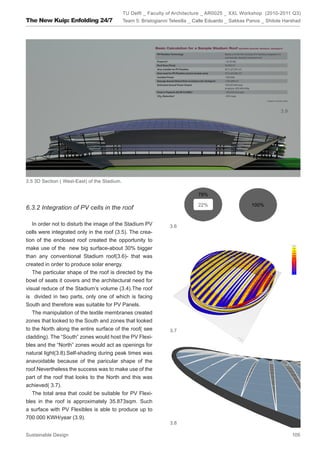 TU Delft _ Faculty of Architecture _ AR0025 _ XXL Workshop (2010-2011 Q3)
The New Kuip: Enfolding 24/7                  Team 5: Bristogianni Telesilla _ Calle Eduardo _ Sakkas Panos _ Shitole Harshad




                                                                                                                    3.9




3.5 3D Section ( West-East) of the Stadium.

                                                                               78%

                                                                               22%                     100%
6.3.2 Integration of PV cells in the roof

   In order not to disturb the image of the Stadium PV            3.6
cells were integrated only in the roof (3.5). The crea-
tion of the enclosed roof created the opportunity to
make use of the new big surface-about 30% bigger
than any conventional Stadium roof(3.6)- that was
created in order to produce solar energy.
   The particular shape of the roof is directed by the
bowl of seats it covers and the architectural need for
visual reduce of the Stadium’s volume (3.4).The roof
is divided in two parts, only one of which is facing
South and therefore was suitable for PV Panels.
   The manipulation of the textile membranes created
zones that looked to the South and zones that looked
to the North along the entire surface of the roof( see            3.7
cladding). The “South” zones would host the PV Flexi-
bles and the “North” zones would act as openings for
natural light(3.8).Self-shading during peak times was
anavoidable because of the paricular shape of the
roof.Nevertheless the success was to make use of the
part of the roof that looks to the North and this was
achieved( 3.7).
   The total area that could be suitable for PV Flexi-
bles in the roof is approximately 35.873sqm. Such
a surface with PV Flexibles is able to produce up to
700.000 KWH/year (3.9).
                                                                  3.8

Sustainable Design                                                                                                        105
 