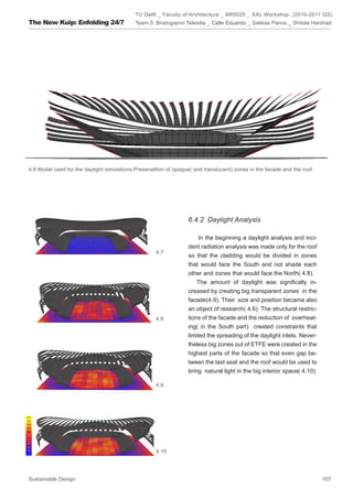 TU Delft _ Faculty of Architecture _ AR0025 _ XXL Workshop (2010-2011 Q3)
The New Kuip: Enfolding 24/7                Team 5: Bristogianni Telesilla _ Calle Eduardo _ Sakkas Panos _ Shitole Harshad




4.6 Model used for the daylight simulations:Presenattion of opaque( and translucent) zones in the facade and the roof.




                                                                  6.4.2 Daylight Analysis

                                                                      In the beginning a daylight analysis and inci-
                                                                  dent radiation analysis was made only for the roof
                                                    4.7
                                                                  so that the cladding would be divided in zones
                                                                  that would face the South and not shade each
                                                                  other and zones that would face the North( 4.8).
                                                                     The amount of daylight was significally in-
                                                                  creased by creating big transparent zones in the
                                                                  facade(4.9). Their size and position became also
                                                                  an object of research( 4.6). The structural restric-
                                                    4.8           tions of the facade and the reduction of overheat-
                                                                  ing( in the South part) created constraints that
                                                                  limited the spreading of the daylight inlets. Never-
                                                                  theless big zones out of ETFE were created in the
                                                                  highest parts of the facade so that even gap be-
                                                                  tween the last seat and the roof would be used to
                                                                  bring natural light in the big interior space( 4.10).

                                                    4.9




                                                    4.10




Sustainable Design                                                                                                        107
 