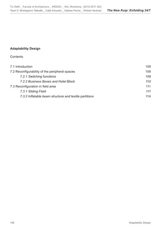 TU Delft _ Faculty of Architecture _ AR0025 _ XXL Workshop (2010-2011 Q3)
Team 5: Bristogianni Telesilla _ Calle Eduardo _ Sakkas Panos _ Shitole Harshad   The New Kuip: Enfolding 24/7




Adaptability Design

Contents


7.1 Introduction                                                                                              109
7.2 Reconﬁgurability of the peripheral spaces                                                                 109
        7.2.1 Switching functions                                                                             109
        7.2.2 Business Boxes and Hotel Block                                                                  110
7.3 Reconﬁguration in ﬁeld area                                                                               111
        7.3.1 Sliding Field                                                                                   111
        7.3.2 Inﬂatable beam structure and textile partitions                                                 114




108                                                                                             Adaptability Design
 