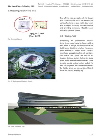 TU Delft _ Faculty of Architecture _ AR0025 _ XXL Workshop (2010-2011 Q3)
The New Kuip: Enfolding 24/7          Team 5: Bristogianni Telesilla _ Calle Eduardo _ Sakkas Panos _ Shitole Harshad


7.3 Reconﬁguration in ﬁeld area


                                                                     One of the main principles of the design
                                                                     was to maximize the use of the ﬁeld area for
                                                                     various functions on a no-match day, which
                                                                     was achieved by sliding the ﬁeld outside
                                                                     and providing temporary inﬂatable beam
                                                                     and fabric partition system.


                                                                     7.3.1 Sliding Field
7.4. Concept Sketch
                                                                     Considering the programmatic implica-
                                                                     tions, it was more logical to have a sliding
                                                                     ﬁeld which is always placed outside of the
                                                                     building and slided in only before the games,
                                                                     which was only 2-3 times a month. The sta-
                                                                     dium has a grass playing ﬁeld with standard-
                                                                     ized size of 75m x 115m. The ﬁeld has in-
                                                                     tegrated drainage system that carries away
                                                                     water during and after heavy rain fall. There
                                                                     are also special surface heaters so that the
                                                                     ﬁeld can played on and used even in winter.
                                                                     So that the grass can be maintained free of
                                                                     snow and ice and relatively dry.




7.5. St. Petersburg Stadium, Russia




7.6. View from East side




Adaptability Design                                                                                              111
 