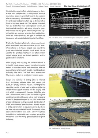 TU Delft _ Faculty of Architecture _ AR0025 _ XXL Workshop (2010-2011 Q3)
Team 5: Bristogianni Telesilla _ Calle Eduardo _ Sakkas Panos _ Shitole Harshad     The New Kuip: Enfolding 24/7

It is logical to move the ﬁeld outside towards its short-
er side than a longer side, for this purpose 80 m of
columnless space is provided towards the eastern
side of the building. What makes it challenging is the
live and dead load coming from top as there are ﬁve
ﬂoors of functions above that. The solution proposed
here is a double ﬂoor truss system placed 13m c/c, so
that the whole two ﬂoors will act as a huge 3d truss.
The trusses are also given additional hydraulic sup-
ports which are removed when the ﬁeld is slided out.
When the ﬁeld is slided out the gaps in between will
be covered with wooded planks to get an hard ﬂoor.            7.7. The “New Kuip”. Columnless space using truss system


The level of the playing ﬁeld is 4m below ground level,
which when slided out is also 4m below ground level.
Which allows us to have a sloped area around the
grass ﬁeld outside the stadium, further which can be
used for the practice matches or any other smaller
played outside which has limited spectators and in
good weather conditions.


Entire playing ﬁeld including the substrate lies on a
preferably trough shaped support frame that is mainly
formed of concrete and/or steel members and the
support frame is horizontally slidable via slide pads on
stationary slide tracks. The slide tracks extend from
fully covered stadium to an adjacent outside space.


Design and detailing of sliding pitch is referred
from ‘Horizontally slidable sports ﬁeld patent’ (US
6,286,264 B1) by Raimund Peuler. According to the
patent the number of slide pads is determined by the
weight of the support structure and the playing ﬁeld
on it, which in our case with the grass ﬁeld of the size
75m x 100m can be over 100,000 kN. With such great
weights preferably slide pads with a track engaging
surface of polytetraﬂoethyline (PTFE) and slide tracks
of steel with special coating are used. Combination of
PTFE and austenitic steel are infact already known
in bridge construction as equalizing joints, but there
the slide paths are relatively small. Surprisingly it has
been determined that slide pads with PTFE plates
that slide on a coated slide track provided with a slide
ﬁlm can be used for sliding great weights over great
distances.




                                                              7.8. Examples of sliding pitches

112                                                                                                   Adaptability Design
 
