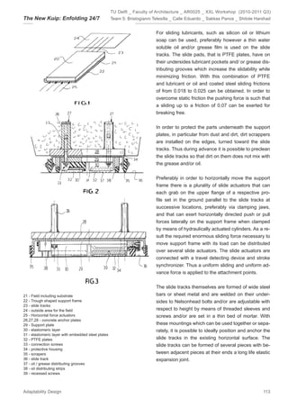 TU Delft _ Faculty of Architecture _ AR0025 _ XXL Workshop (2010-2011 Q3)
The New Kuip: Enfolding 24/7                        Team 5: Bristogianni Telesilla _ Calle Eduardo _ Sakkas Panos _ Shitole Harshad


                                                                          For sliding lubricants, such as silicon oil or lithium
                                                                          soap can be used, preferably however a thin water
                                                                          soluble oil and/or grease ﬁlm is used on the slide
                                                                          tracks. The slide pads, that is PTFE plates, have on
                                                                          their undersides lubricant pockets and/ or grease dis-
                                                                          tributing grooves which increase the slidability while
                                                                          minimizing friction. With this combination of PTFE
                                                                          and lubricant or oil and coated steel sliding frictions
                                                                          of from 0.018 to 0.025 can be obtained. In order to
                                                                          overcome static friction the pushing force is such that
                                                                          a sliding up to a friction of 0.07 can be exerted for
                                                                          breaking free.


                                                                          In order to protect the parts underneath the support
                                                                          plates, in particular from dust and dirt, dirt scrappers
                                                                          are installed on the edges, turned toward the slide
                                                                          tracks. Thus during advance it is possible to preclean
                                                                          the slide tracks so that dirt on them does not mix with
                                                                          the grease and/or oil.


                                                                          Preferably in order to horizontally move the support
                                                                          frame there is a plurality of slide actuators that can
                                                                          each grab on the upper ﬂange of a respective pro-
                                                                          ﬁle set in the ground parallel to the slide tracks at
                                                                          successive locations, preferably via clamping jaws,
                                                                          and that can exert horizontally directed push or pull
                                                                          forces laterally on the support frame when clamped
                                                                          by means of hydraulically actuated cylinders. As a re-
                                                                          sult the required enormous sliding force necessary to
                                                                          move support frame with its load can be distributed
                                                                          over several slide actuators. The slide actuators are
                                                                          connected with a travel detecting device and stroke
                                                                          synchronizer. Thus a uniform sliding and uniform ad-
                                                                          vance force is applied to the attachment points.


                                                                          The slide tracks themselves are formed of wide steel
21 - Field including substrate                                            bars or sheet metal and are welded on their under-
22 - Trough shaped support frame                                          sides to Nelsonhead bolts and/or are adjustable with
23 - slide tracks
24 - outside area for the ﬁeld                                            respect to height by means of threaded sleeves and
25 - Horizontal force actuators                                           screws and/or are set in a thin bed of mortar. With
26,27,28 - concrete anchor plates
29 - Support plate                                                        these mountings which can be used together or sepa-
30 - elastomeric layer                                                    rately, it is possible to ideally position and anchor the
31 - elastomeric layer with embedded steel plates
32 - PTFE plates                                                          slide tracks in the existing horizontal surface. The
33 - connection screws                                                    slide tracks can be formed of several pieces with be-
34 - protective housing
35 - scrapers                                                             tween adjacent pieces at their ends a long life elastic
36 - slide track                                                          expansion joint.
37 - oil / grease distributing grooves
38 - oil distributing strips
39 - recessed screws



Adaptability Design                                                                                                            113
 