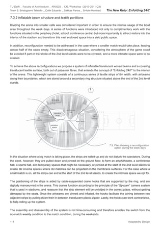 TU Delft _ Faculty of Architecture _ AR0025 _ XXL Workshop (2010-2011 Q3)
Team 5: Bristogianni Telesilla _ Calle Eduardo _ Sakkas Panos _ Shitole Harshad   The New Kuip: Enfolding 24/7

7.3.2 Inﬂatable beam structure and textile partitions

Dividing the arena into smaller cells was considered important in order to ensure the intense usage of the bowl
area throughout the week days. A series of functions were introduced not only to complimentary work with the
functions situated in the periphery (hotel, school, conference centre) but more importantly to attract visitors into the
interior of the stadium and transform this vast enclosed space into a vivid public space.


In addition, reconﬁguration needed to be addressed in the case where a smaller match would take place, leaving
almost half of the seats empty. This disadvantageous situation, considering the atmosphere of the game could
be avoided if part or the whole of the 2nd level stands were to be covered, and a more intimate space were to be
created.


To achieve the above reconﬁgurations we propose a system of inﬂatable translucent woven beams and a covering
translucent textile surface, both out of polyester ﬁbres, that extends the concept of “Enfolding 24/7” to the interior
of the arena. This lightweight system consists of a continuous series of textile strips of 8m width, with airbeams
along their boundaries, which are stored around a secondary ring structure situated above the end of the 2nd level
stands.




                                                                                     7.9. Plan showing a reconﬁguration
                                                                                          option during the week days


In the situation where a big match is taking place, the strips are rolled-up and do not disturb the spectators. During
the week, however, they are pulled down and pinned on the ground ﬂoor, to form an amphitheatre, a conference
hall, a sports hall, and temporary spaces that might be necessary, or pinned at the start of the 2nd level stands to
create 3D cinema spaces where 3D matches can be projected on the membrane surfaces. For the case where a
small match is on, all the strips can end at the start of the 2nd level stands, to create the intimate space we opt for.


The positioning of the strips is aided by cable-suspended crane hooks that are supported by the ring, and are
digitally manoeuvred in the arena. This cranes function according to the principle of the “Spycam” camera system
that is used in stadiums, and reassure that the strip element will be unfolded in the correct place, without getting
damaged by the seats. Once the airbeams are pinned and inﬂated, the hooks facilitate the joining between two
adjacent strips by pulling down their in-between translucent plastic zipper. Lastly, the hooks can work contrariwise,
to help rolling up the system.


The assembly and disassembly of the system is not time-consuming and therefore enables the switch from the
no-match weekly condition to the match condition, during the weekends.

114                                                                                                  Adaptability Design
 