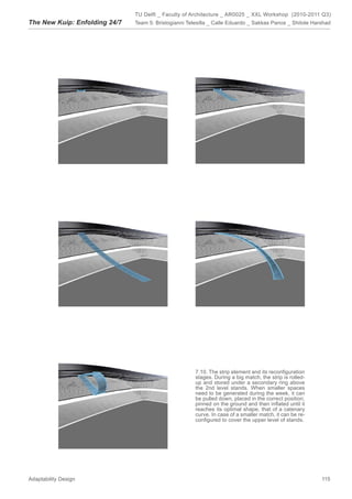 TU Delft _ Faculty of Architecture _ AR0025 _ XXL Workshop (2010-2011 Q3)
The New Kuip: Enfolding 24/7   Team 5: Bristogianni Telesilla _ Calle Eduardo _ Sakkas Panos _ Shitole Harshad




                                                       7.10. The strip element and its reconﬁguration
                                                       stages. During a big match, the strip is rolled-
                                                       up and stored under a secondary ring above
                                                       the 2nd level stands. When smaller spaces
                                                       need to be generated during the week, it can
                                                       be pulled down, placed in the correct position,
                                                       pinned on the ground and then inﬂated until it
                                                       reaches its optimal shape, that of a catenary
                                                       curve. In case of a smaller match, it can be re-
                                                       conﬁgured to cover the upper level of stands.




Adaptability Design                                                                                       115
 