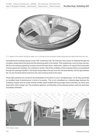 TU Delft _ Faculty of Architecture _ AR0025 _ XXL Workshop (2010-2011 Q3)
Team 5: Bristogianni Telesilla _ Calle Eduardo _ Sakkas Panos _ Shitole Harshad           The New Kuip: Enfolding 24/7




7.11. Aspect of the interior during the week, as it is formed by the successive textile strips that are rolled down from the ring

Considering the enclosed spaces (music hall, conference hall, 3D cinemas), their access is achieved through the
circulation areas behind the bowl and the entrancing slots to the stands. Their positioning is such so they can ben-
eﬁt from the existing supporting functions around the bowl (foyer, restaurants, toilets) or to support the functionality
of those spaces (for example, the conference centre). Part of the ventilation of the enclosed areas is accomplished
through the openings situated in the facade (especially at the part over the 2nd level stands), and the gap between
the 1st and 2nd level stands that forms the main entrance level to the arena.


These light partitions do not permit all combinations of functions to occur simultaneously, nor do they guarantee
an excellent level of performance in terms of acoustics. This is not considered as a disadvantage because this
enfolding of space aims to create intimate smaller space bubbles that encourage various activities, as if they were
loose tents under a larger roof. The simplicity, lightness, and ﬂexibility of the proposed system could not have been
succeeded otherwise.




7.12. Interior views

116                                                                                                            Adaptability Design
 