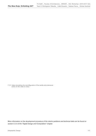 TU Delft _ Faculty of Architecture _ AR0025 _ XXL Workshop (2010-2011 Q3)
The New Kuip: Enfolding 24/7                 Team 5: Bristogianni Telesilla _ Calle Eduardo _ Sakkas Panos _ Shitole Harshad




7.12. Video simulating the reconﬁguration of the textile strip elements
      (Click on the video to view)




More information on the development procedure of the interior partitions and technical data can be found on
section 5.2.4 of the “Digital Design and Computation” chapter.



Adaptability Design                                                                                                     117
 