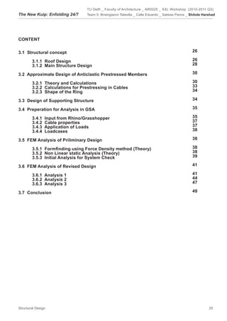 TU Delft _ Faculty of Architecture _ AR0025 _ XXL Workshop (2010-2011 Q3)
The New Kuip: Enfolding 24/7      Team 5: Bristogianni Telesilla _ Calle Eduardo _ Sakkas Panos _ Shitole Harshad




CONTENT


3.1 Structural concept                                                                             26

        3.1.1 Roof Design                                                                          26
        3.1.2 Main Structure Design                                                                28

3.2 Approximate Design of Anticlastic Prestressed Members                                          30

        3.2.1 Theory and Calculations                                                              30
        3.2.2 Calculations for Prestressing in Cables                                              33
        3.2.3 Shape of the Ring                                                                    34

3.3 Design of Supporting Structure                                                                 34

3.4 Preperation for Analysis in GSA                                                                35

        3.4.1   Input from Rhino/Grasshopper                                                       35
        3.4.2   Cable properties                                                                   37
        3.4.3   Application of Loads                                                               37
        3.4.4   Loadcases                                                                          38

3.5 FEM Analysis of Priliminary Design                                                             38

	       3.5.1		Formfinding	using	Force	Density	method	(Theory)                                     38
	       3.5.2		Non	Linear	static	Analysis	(Theory)                                                 38
        3.5.3 Initial Analysis for System Check                                                    39

3.6 FEM Analysis of Revised Design                                                                 41

        3.6.1 Analysis 1                                                                           41
        3.6.2 Analysis 2                                                                           44
        3.6.3 Analysis 3                                                                           47

3.7 Conclusion                                                                                     49




Structural Design                                                                                            25
 