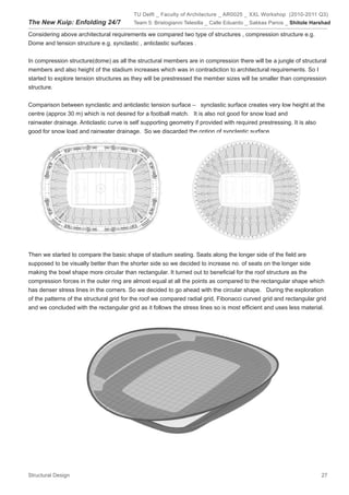 TU Delft _ Faculty of Architecture _ AR0025 _ XXL Workshop (2010-2011 Q3)
The New Kuip: Enfolding 24/7              Team 5: Bristogianni Telesilla _ Calle Eduardo _ Sakkas Panos _ Shitole Harshad

Considering above architectural requirements we compared two type of structures , compression structure e.g.
Dome and tension structure e.g. synclastic , anticlastic surfaces .


In compression structure(dome) as all the structural members are in compression there will be a jungle of structural
members and also height of the stadium increases which was in contradiction to architectural requirements. So I
started to explore tension structures as they will be prestressed the member sizes will be smaller than compression
structure.


Comparison between synclastic and anticlastic tension surface – synclastic surface creates very low height at the
centre (approx 30 m) which is not desired for a football match. It is also not good for snow load and
rainwater drainage. Anticlastic curve is self supporting geometry if provided with required prestressing. It is also
good for snow load and rainwater drainage. So we discarded the option of synclastic surface.




Then we started to compare the basic shape of stadium seating. Seats along the longer side of the field are
supposed to be visually better than the shorter side so we decided to increase no. of seats on the longer side
making the bowl shape more circular than rectangular. It turned out to beneficial for the roof structure as the
compression forces in the outer ring are almost equal at all the points as compared to the rectangular shape which
has denser stress lines in the corners. So we decided to go ahead with the circular shape. During the exploration
of the patterns of the structural grid for the roof we compared radial grid, Fibonacci curved grid and rectangular grid
and we concluded with the rectangular grid as it follows the stress lines so is most efficient and uses less material.




Structural Design                                                                                                    27
 