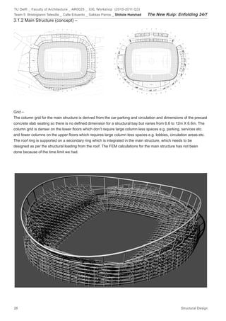 TU Delft _ Faculty of Architecture _ AR0025 _ XXL Workshop (2010-2011 Q3)
Team 5: Bristogianni Telesilla _ Calle Eduardo _ Sakkas Panos _ Shitole Harshad   The New Kuip: Enfolding 24/7
3.1.2 Main Structure (concept) –




Grid –
The column grid for the main structure is derived from the car parking and circulation and dimensions of the precast
concrete slab seating so there is no defined dimension for a structural bay but varies from 6.6 to 12m X 6.6m. The
column grid is denser on the lower floors which don’t require large column less spaces e.g. parking, services etc.
and fewer columns on the upper floors which requires large column less spaces e.g. lobbies, circulation areas etc.
The roof ring is supported on a secondary ring which is integrated in the main structure, which needs to be
designed as per the structural loading from the roof. The FEM calculations for the main structure has not been
done because of the time limit we had.




28                                                                                                  Structural Design
 
