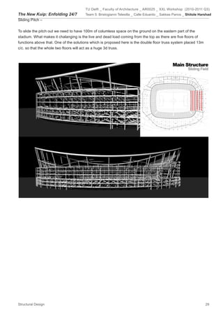 TU Delft _ Faculty of Architecture _ AR0025 _ XXL Workshop (2010-2011 Q3)
The New Kuip: Enfolding 24/7           Team 5: Bristogianni Telesilla _ Calle Eduardo _ Sakkas Panos _ Shitole Harshad
Sliding Pitch –


To slide the pitch out we need to have 100m of columless space on the ground on the eastern part of the
stadium. What makes it chalanging is the live and dead load coming from the top as there are five floors of
functions above that. One of the solutions which is proposed here is the double floor truss system placed 13m
c/c. so that the whole two floors will act as a huge 3d truss.




Structural Design                                                                                                 29
 