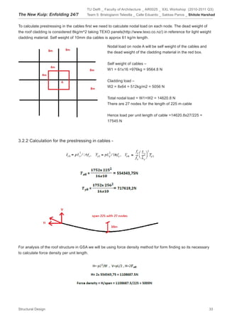 TU Delft _ Faculty of Architecture _ AR0025 _ XXL Workshop (2010-2011 Q3)
The New Kuip: Enfolding 24/7            Team 5: Bristogianni Telesilla _ Calle Eduardo _ Sakkas Panos _ Shitole Harshad


To calculate prestressing in the cables first we need to calculate nodal load on each node. The dead weight of
the roof cladding is considered 8kg/m^2 taking TEXO panels(http://www.texo.co.nz/) in reference for light weight
cladding material. Self weight of 10mm dia cables is approx 61 kg/m length.

                                                    Nodal load on node A will be self weight of the cables and
                                                    the dead weight of the cladding material in the red box.


                                                    Self weight of cables –
                                                    W1 = 61x16 =976kg = 9564.8 N


                                                    Cladding load –
                                                    W2 = 8x64 = 512kg/m2 = 5056 N


                                                    Total nodal load = W1+W2 = 14620.8 N
                                                    There are 27 nodes for the length of 225 m cable


                                                    Hence load per unit length of cable =14620.8x27/225 =
                                                    17545 N




3.2.2 Calculation for the prestressing in cables -




For analysis of the roof structure in GSA we will be using force density method for form finding so its necessary
to calculate force density per unit length.




Structural Design                                                                                                  33
 