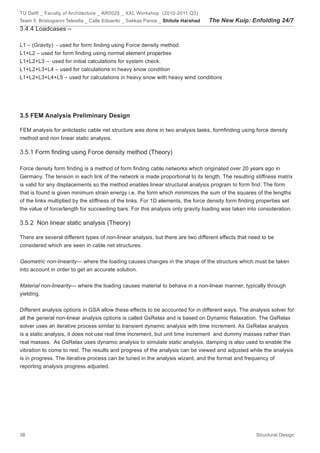 TU Delft _ Faculty of Architecture _ AR0025 _ XXL Workshop (2010-2011 Q3)
Team 5: Bristogianni Telesilla _ Calle Eduardo _ Sakkas Panos _ Shitole Harshad   The New Kuip: Enfolding 24/7
3.4.4 Loadcases –

L1 – (Gravity) - used for form finding using Force density method.
L1+L2 – used for form finding using normal element properties
L1+L2+L3 – used for initial calculations for system check.
L1+L2+L3+L4 – used for calculations in heavy snow condition
L1+L2+L3+L4+L5 – used for calculations in heavy snow with heavy wind conditions




3.5 FEM Analysis Preliminary Design

FEM analysis for anticlastic cable net structure was done in two analysis tasks, formfinding using force density
method and non linear static analysis.

3.5.1 Form finding using Force density method (Theory)

Force density form finding is a method of form finding cable networks which originated over 20 years ago in
Germany. The tension in each link of the network is made proportional to its length. The resulting stiffness matrix
is valid for any displacements so the method enables linear structural analysis program to form find. The form
that is found is given minimum strain energy i.e. the form which minimizes the sum of the squares of the lengths
of the links multiplied by the stiffness of the links. For 1D elements, the force density form finding properties set
the value of force/length for succeeding bars. For this analysis only gravity loading was taken into consideration.

3.5.2 Non linear static analysis (Theory)

There are several different types of non-linear analysis, but there are two different effects that need to be
considered which are seen in cable net structures.


Geometric non-linearity— where the loading causes changes in the shape of the structure which must be taken
into account in order to get an accurate solution.


Material non-linearity— where the loading causes material to behave in a non-linear manner, typically through
yielding.


Different analysis options in GSA allow these effects to be accounted for in different ways. The analysis solver for
all the general non-linear analysis options is called GsRelax and is based on Dynamic Relaxation. The GsRelax
solver uses an iterative process similar to transient dynamic analysis with time increment. As GsRelax analysis
is a static analysis, it does not use real time increment, but unit time increment and dummy masses rather than
real masses. As GsRelax uses dynamic analysis to simulate static analysis, damping is also used to enable the
vibration to come to rest. The results and progress of the analysis can be viewed and adjusted while the analysis
is in progress. The iterative process can be tuned in the analysis wizard, and the format and frequency of
reporting analysis progress adjusted.




38                                                                                                   Structural Design
 