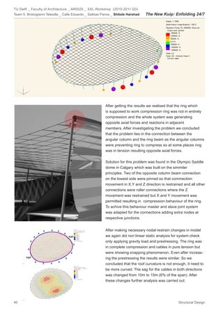 TU Delft _ Faculty of Architecture _ AR0025 _ XXL Workshop (2010-2011 Q3)
Team 5: Bristogianni Telesilla _ Calle Eduardo _ Sakkas Panos _ Shitole Harshad   The New Kuip: Enfolding 24/7




                                                         After getting the results we realised that the ring which
                                                         is supposed to work compression ring was not in entirely
                                                         compression and the whole system was generating
                                                         opposite axial forces and reactions in adjacent
                                                         members. After investigating the problem we concluded
                                                         that the problem lies in the connection between the
                                                         angular column and the ring beam as the angular columns
                                                         were preventing ring to compress so at some places ring
                                                         was in tension resulting opposite axial forces.


                                                         Solution for this problem was found in the Olympic Saddle
                                                         dome in Calgary which was built on the simmiler
                                                         principles. Two of the opposite column beam connection
                                                         on the lowest side were pinned so that commection
                                                         movement in X,Y and Z direction is restrained and all other
                                                         connections were roller connections where the Z
                                                         movement was restrained but X and Y movement was
                                                         permitted resulting in compression behaviour of the ring.
                                                         To achive this behaviour master and slave joint system
                                                         was adapted for the connections adding extra nodes at
                                                         respective junctions.


                                                         After making necessary nodal restrain changes in model
                                                         we again did non linear static analysis for system check
                                                         only applying gravity load and prestressing. The ring was
                                                         in complete compression and cables in pure tension but
                                                         were showing snapping phenomenon. Even after increas-
                                                         ing the prestressing the results were similar. So we
                                                         concluded that the roof curvature is not enough, it need to
                                                         be more curved. The sag for the cables in both directions
                                                         was changed from 10m to 15m (6% of the span). After
                                                         these changes further analysis was carried out.




40                                                                                                   Structural Design
 
