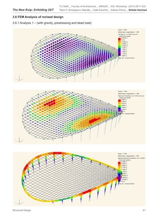 TU Delft _ Faculty of Architecture _ AR0025 _ XXL Workshop (2010-2011 Q3)
The New Kuip: Enfolding 24/7        Team 5: Bristogianni Telesilla _ Calle Eduardo _ Sakkas Panos _ Shitole Harshad


3.6 FEM Analysis of revised design

3.6.1 Analysis 1 – (with gravity, prestressing and dead load)




Structural Design                                                                                              41
 