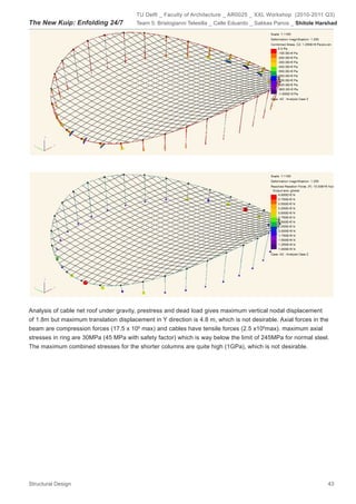 TU Delft _ Faculty of Architecture _ AR0025 _ XXL Workshop (2010-2011 Q3)
The New Kuip: Enfolding 24/7            Team 5: Bristogianni Telesilla _ Calle Eduardo _ Sakkas Panos _ Shitole Harshad




Analysis of cable net roof under gravity, prestress and dead load gives maximum vertical nodal displacement
of 1.8m but maximum translation displacement in Y direction is 4.8 m, which is not desirable. Axial forces in the
beam are compression forces (17.5 x 106 max) and cables have tensile forces (2.5 x106max). maximum axial
stresses in ring are 30MPa (45 MPa with safety factor) which is way below the limit of 245MPa for normal steel.
The maximum combined stresses for the shorter columns are quite high (1GPa), which is not desirable.




Structural Design                                                                                                  43
 