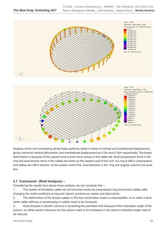 TU Delft _ Faculty of Architecture _ AR0025 _ XXL Workshop (2010-2011 Q3)
The New Kuip: Enfolding 24/7             Team 5: Bristogianni Telesilla _ Calle Eduardo _ Sakkas Panos _ Shitole Harshad




Analysis of the roof considering all the loads performs better in terms of vertical and translational displacement,
giving maximum vertical deformation and translational displacement as 0.3m and 0.35m respectively. The lesser
deformation is because of the upward wind suction force acting on the cable net. Axial compression force in the
rind and axial tension force in the cables are lower on the western part of the roof but ring is still in compression
and cables are still in tension, so the system works fine. Axial stresses in the ring and angular columns are quite
low.



3.7		Conclusion		(Roof	Analysis)	–		
Considering the results from above three analysis, we can conclude that –
1.      The system of anticlastic cable net roof structure works as compression ring and tension cables after
changing the nodal conditions at ring and column junctions as master and slave joints.
2.      The deformation of the tension cables in first two combination cases is unacceptable, so to make it work,
either cable stiffness or prestressing in cables need to be increased.
3.      Axial stresses in shorter columns is exceeding the permitted limit because of the orientation angle of the
column, so either section thickness for the column need to be increased or the column inclination angle need to
be reduced.

Structural Design                                                                                                   49
 