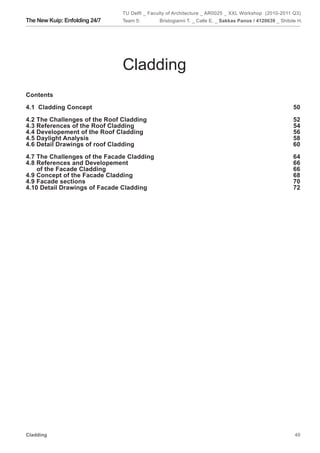 TU Delft _ Faculty of Architecture _ AR0025 _ XXL Workshop (2010-2011 Q3)
The New Kuip: Enfolding 24/7   Team 5:        Bristogianni T. _ Calle E. _ Sakkas Panos / 4120639 _ Shitole H.




                               Cladding
Contents

4.1 Cladding Concept                                                                                      50

4.2 The Challenges of the Roof Cladding                                                                   52
4.3 References of the Roof Cladding                                                                       54
4.4 Developement of the Roof Cladding                                                                     56
4.5 Daylight Analysis                                                                                     58
4.6 Detail Drawings of roof Cladding                                                                      60

4.7 The Challenges of the Facade Cladding                                                                 64
4.8 References and Developement                                                                           66
    of the Facade Cladding                                                                                66
4.9 Concept of the Facade Cladding                                                                        68
4.9 Facade sections                                                                                       70
4.10 Detail Drawings of Facade Cladding                                                                   72




Cladding                                                                                                  49
 
