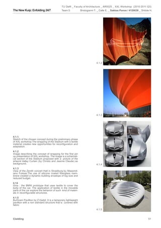 TU Delft _ Faculty of Architecture _ AR0025 _ XXL Workshop (2010-2011 Q3)
The New Kuip: Enfolding 24/7                 Team 5:            Bristogianni T. _ Calle E. _ Sakkas Panos / 4120639 _ Shitole H.




                                                                              4.1.2




                                                                              4.1.3




4.1.1.
Sketch of the chosen concept during the preliminary phase
of XXL workshop.The wrapping of the Stadium with a textile
material creates new opportunities for reconfiguration and
adaptation.

4.1.2
Image describing the concept of wrapping for the first pin
up presentation of XXL workshop. The image is a schemati-
cal section of the Stadium proposed with a picture of the
artwork:Valley Curtain (by Christo and Jeanne Claude) as
background.                                                                   4.1.4
4.1.3
View of the Zenith concert Hall in Strastburg bu Massimil-
iano Fuksas.The use of silicone coated fiberglass mem-
brane created a dynamic building envelope of big size and
reduced budget.

4.14
Gina : the BMW prototype that uses textile to cover the
body of the car. The application of textile in the movable
parts of the car explore the behavior of such kind of materi-
als in reconfigurable structures.

4.1.5
Burhnam Pavillion by Z.Hadid. It is a temporary lightweight
pavillion with a non standard structure that is covered with
fabric
                                                                              4.1.5


Cladding                                                                                                                    51
 