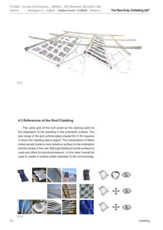 TU Delft _ Faculty of Architecture _ AR0025 _ XXL Workshop (2010-2011 Q3)
Team 5:       Bristogianni T. _ Calle E. _ Sakkas Panos / 4120639 _ Shitole H.   The New Kuip: Enfolding 24/7




     4.3.1




      4.3 References of the Roof Cladding

          The cable grid of the roof acted as the starting point for
      the adaptation of the cladding in the anticlastic surface. The
      size range of the grid unfortunately created 8m X 8m squares
      in which the cladding had to adjust. The manipulation of these
      zones would create a more adaptive surface to the orientation
      and the shape of the roof. Although folding of textile surfaces is
      used very often for structural reasons , in this case it would be
      used to create a surface better adjusted to the surroundings.




     4.3.2
54                                                                                                   Cladding
 